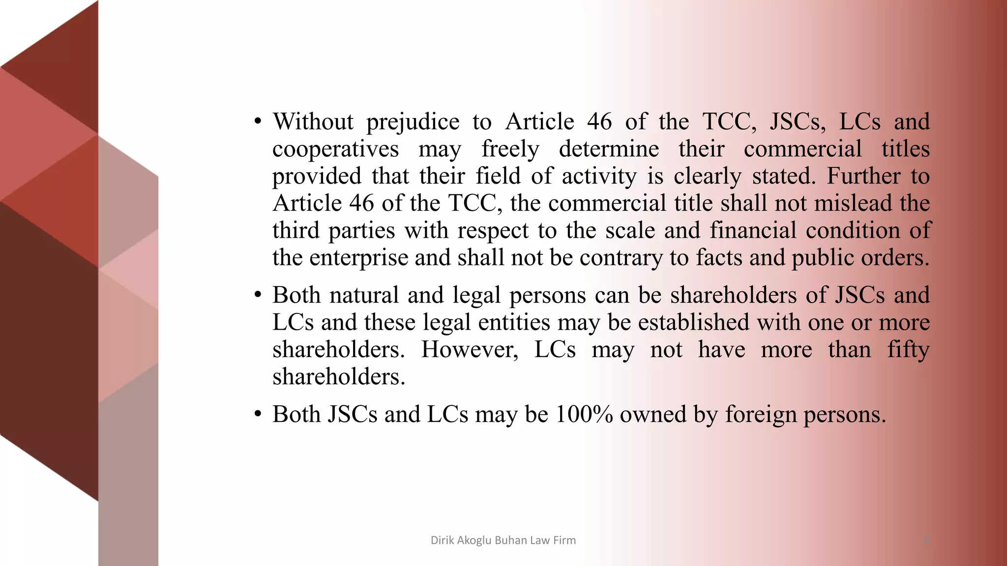 • Without prejudice to Article 46 of the TCC, JSCs, LCs and
cooperatives may freely determine their commercial titles
provided that their field of activity is clearly stated. Further to
Article 46 of the TCC, the commercial title shall not mislead the
third parties with respect to the scale and financial condition of
the enterprise and shall not be contrary to facts and public orders.
• Both natural and legal persons can be shareholders of JSCs and
LCs and these legal entities may be established with one or more
shareholders. However, LCs may not have more than fifty
shareholders.
• Both JSCs and LCs may be 100% owned by foreign persons.
Dirik Akoglu Buhan Law Firm 8
 