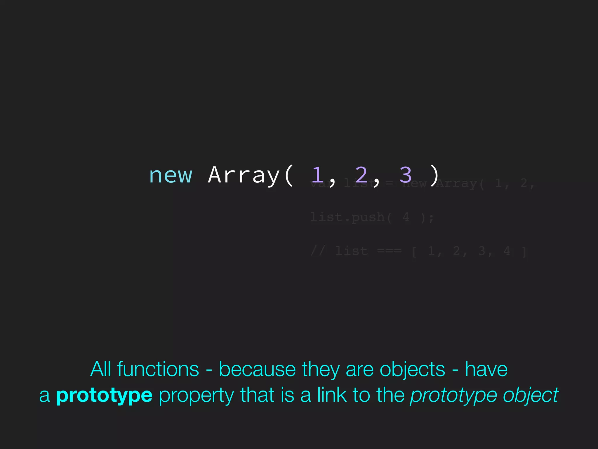 var list = new Array( 1, 2,
list.push( 4 );
// list === [ 1, 2, 3, 4 ]
new Array( 1, 2, 3 )
All functions - because they are objects - have 
a prototype property that is a link to the prototype object
 