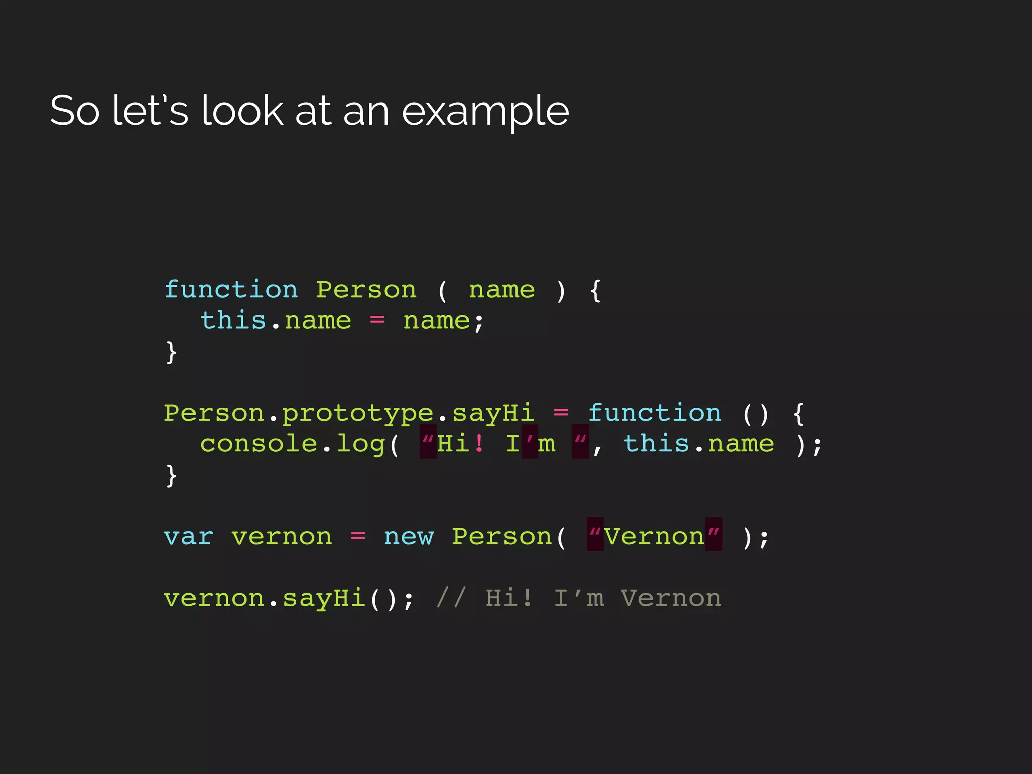 So let’s look at an example
function Person ( name ) {
this.name = name;
}
Person.prototype.sayHi = function () {
console.log( “Hi! I’m “, this.name );
}
var vernon = new Person( “Vernon” );
vernon.sayHi(); // Hi! I’m Vernon
 