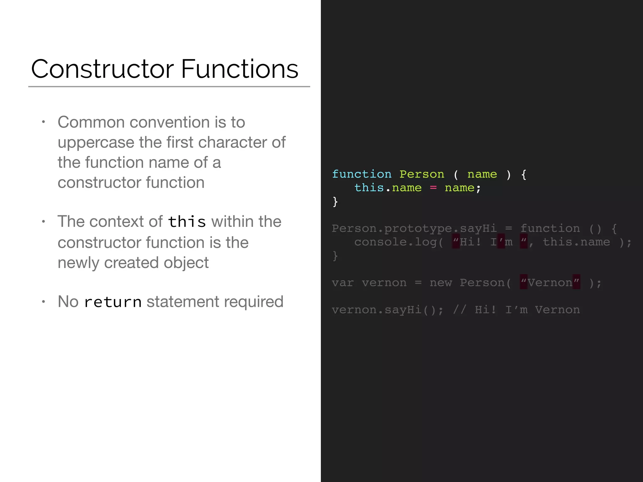 Constructor Functions
function Person ( name ) {
this.name = name;
}
Person.prototype.sayHi = function () {
console.log( “Hi! I’m “, this.name );
}
var vernon = new Person( “Vernon” );
vernon.sayHi(); // Hi! I’m Vernon
• Common convention is to
uppercase the ﬁrst character of
the function name of a
constructor function

• The context of this within the
constructor function is the
newly created object

• No return statement required
 