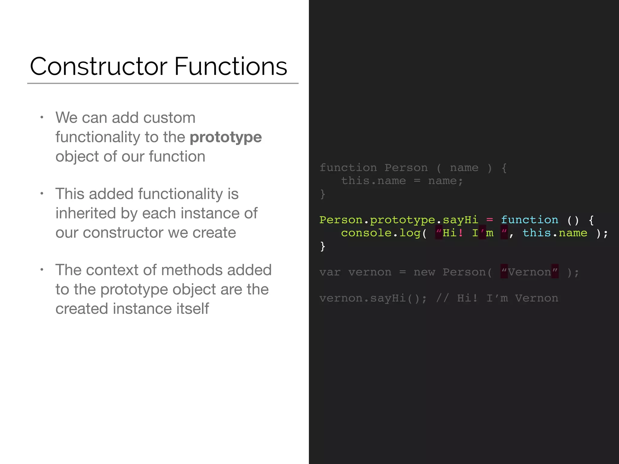 Constructor Functions
function Person ( name ) {
this.name = name;
}
Person.prototype.sayHi = function () {
console.log( “Hi! I’m “, this.name );
}
var vernon = new Person( “Vernon” );
vernon.sayHi(); // Hi! I’m Vernon
• We can add custom
functionality to the prototype
object of our function

• This added functionality is
inherited by each instance of
our constructor we create

• The context of methods added
to the prototype object are the
created instance itself
 