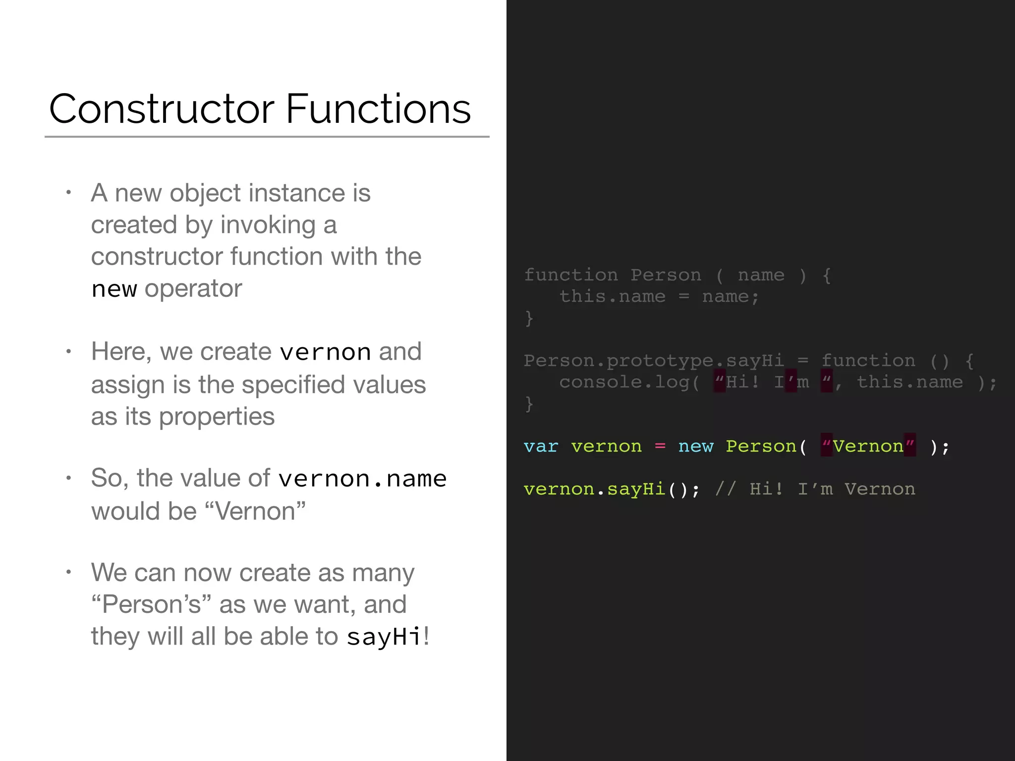 Constructor Functions
function Person ( name ) {
this.name = name;
}
Person.prototype.sayHi = function () {
console.log( “Hi! I’m “, this.name );
}
var vernon = new Person( “Vernon” );
vernon.sayHi(); // Hi! I’m Vernon
• A new object instance is
created by invoking a
constructor function with the
new operator

• Here, we create vernon and
assign is the speciﬁed values
as its properties

• So, the value of vernon.name
would be “Vernon”

• We can now create as many
“Person’s” as we want, and
they will all be able to sayHi!
 