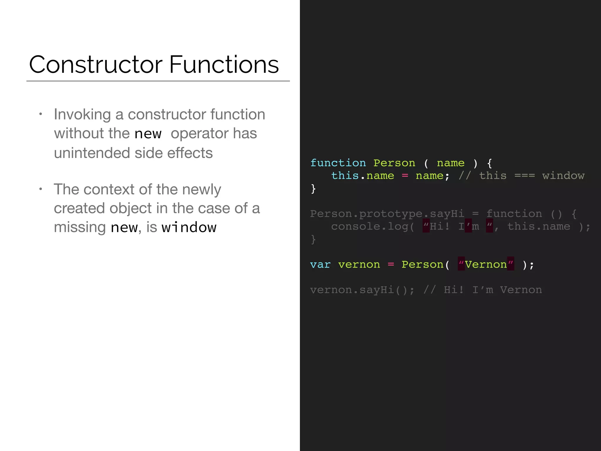 Constructor Functions
function Person ( name ) {
this.name = name; // this === window
}
Person.prototype.sayHi = function () {
console.log( “Hi! I’m “, this.name );
}
var vernon = Person( “Vernon” );
vernon.sayHi(); // Hi! I’m Vernon
• Invoking a constructor function
without the new operator has
unintended side eﬀects

• The context of the newly
created object in the case of a
missing new, is window
 