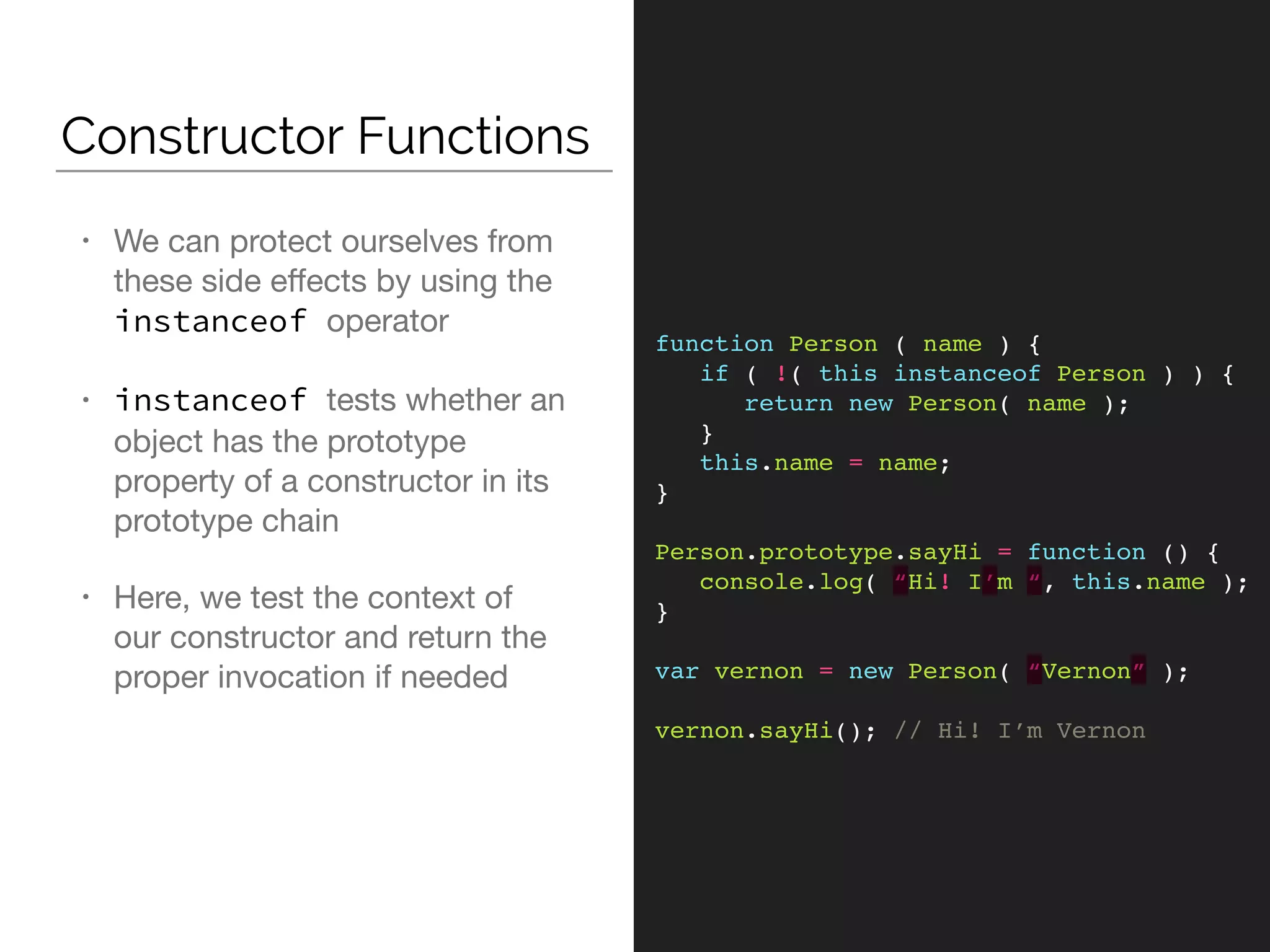 Constructor Functions
function Person ( name ) {
if ( !( this instanceof Person ) ) {
return new Person( name );
}
this.name = name;
}
Person.prototype.sayHi = function () {
console.log( “Hi! I’m “, this.name );
}
var vernon = new Person( “Vernon” );
vernon.sayHi(); // Hi! I’m Vernon
• We can protect ourselves from
these side eﬀects by using the
instanceof operator

• instanceof tests whether an
object has the prototype
property of a constructor in its
prototype chain

• Here, we test the context of
our constructor and return the
proper invocation if needed
 