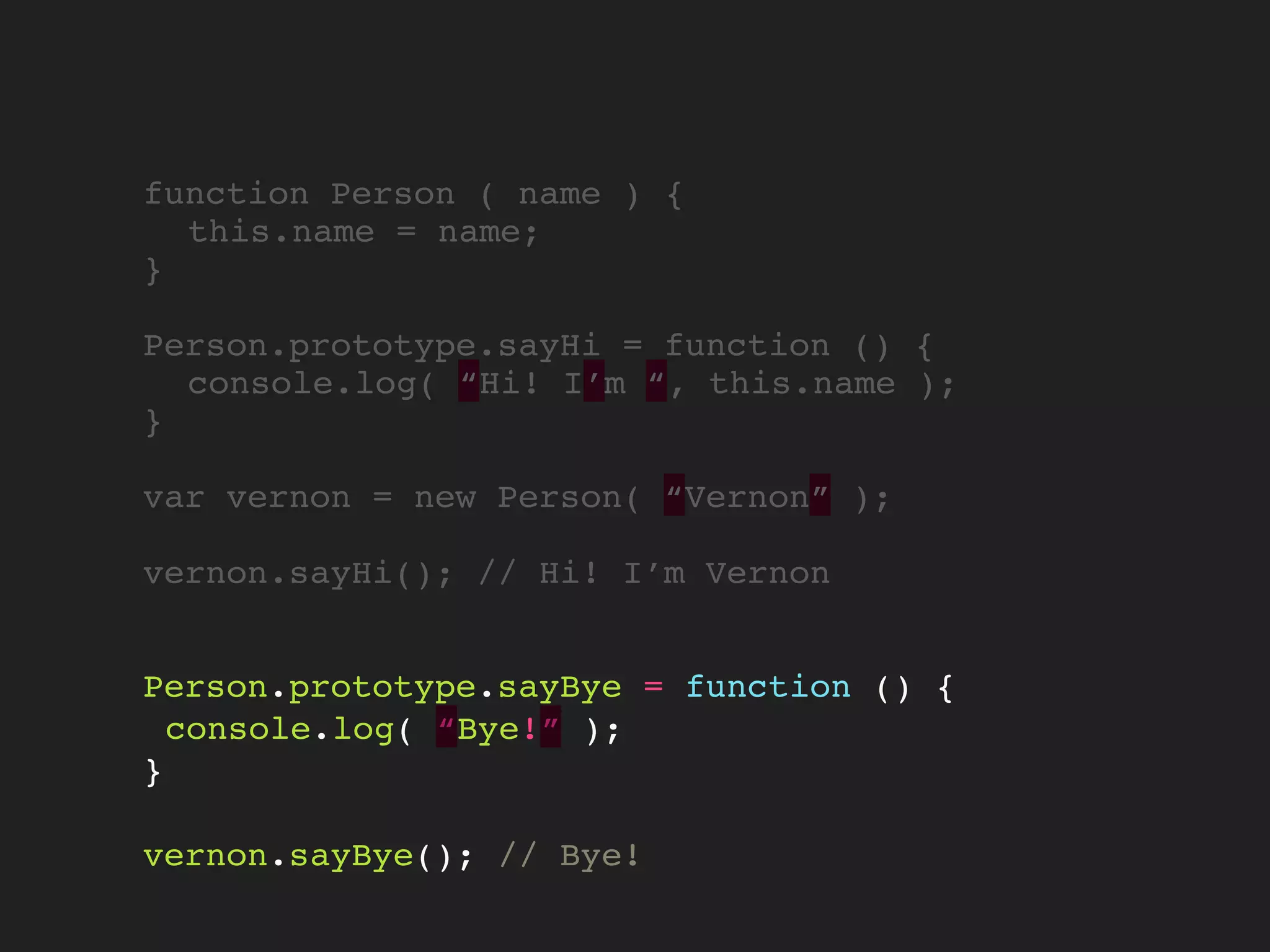 function Person ( name ) {
this.name = name;
}
Person.prototype.sayHi = function () {
console.log( “Hi! I’m “, this.name );
}
var vernon = new Person( “Vernon” );
vernon.sayHi(); // Hi! I’m Vernon
Person.prototype.sayBye = function () {
console.log( “Bye!” );
}
vernon.sayBye(); // Bye!
 