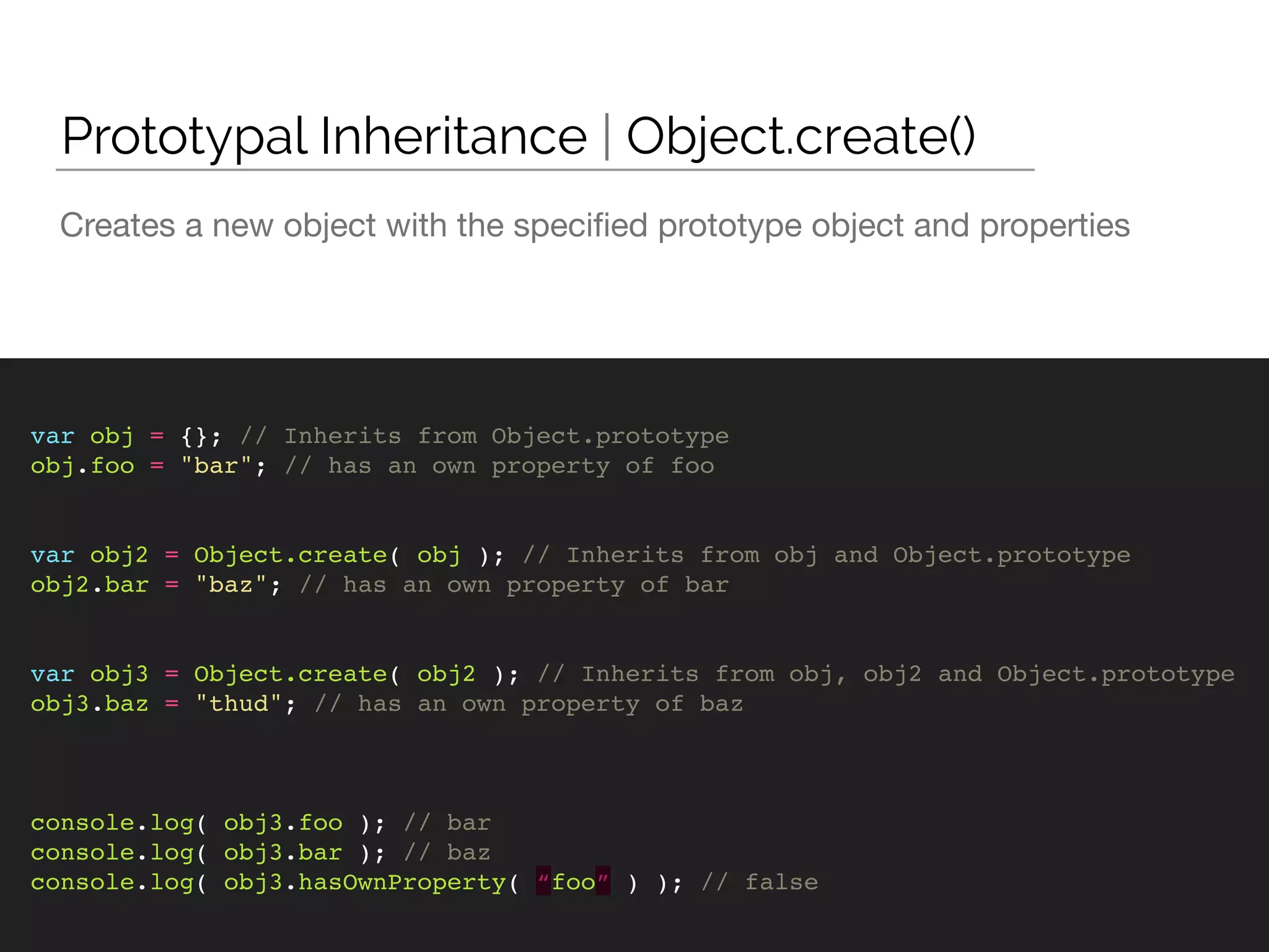 Creates a new object with the speciﬁed prototype object and properties
Prototypal Inheritance | Object.create()
var obj = {}; // Inherits from Object.prototype
obj.foo = "bar"; // has an own property of foo
var obj2 = Object.create( obj ); // Inherits from obj and Object.prototype
obj2.bar = "baz"; // has an own property of bar
var obj3 = Object.create( obj2 ); // Inherits from obj, obj2 and Object.prototype
obj3.baz = "thud"; // has an own property of baz
console.log( obj3.foo ); // bar
console.log( obj3.bar ); // baz
console.log( obj3.hasOwnProperty( “foo” ) ); // false
 
