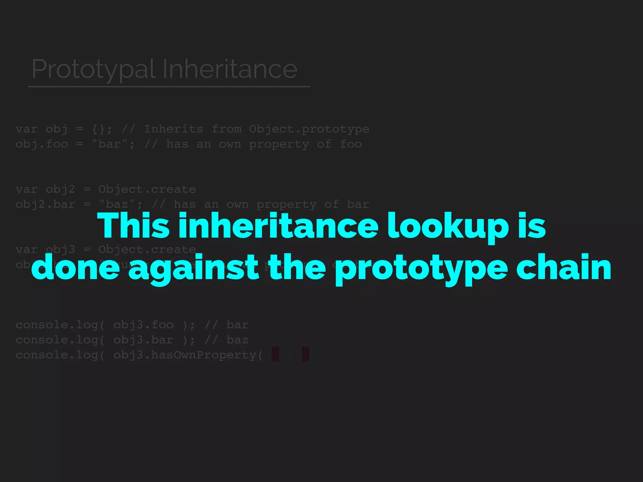 var obj = {}; // Inherits from Object.prototype
obj.foo = "bar"; // has an own property of foo
var obj2 = Object.create
obj2.bar = "baz"; // has an own property of bar
var obj3 = Object.create
obj3.baz = "thud"; // has an own property of baz
console.log( obj3.foo ); // bar
console.log( obj3.bar ); // baz
console.log( obj3.hasOwnProperty(
This inheritance lookup is  
done against the prototype chain
Prototypal Inheritance
 