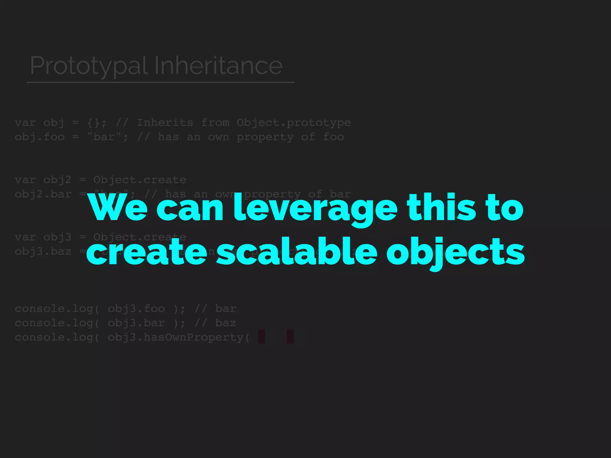 var obj = {}; // Inherits from Object.prototype
obj.foo = "bar"; // has an own property of foo
var obj2 = Object.create
obj2.bar = "baz"; // has an own property of bar
var obj3 = Object.create
obj3.baz = "thud"; // has an own property of baz
console.log( obj3.foo ); // bar
console.log( obj3.bar ); // baz
console.log( obj3.hasOwnProperty(
We can leverage this to
create scalable objects
Prototypal Inheritance
 