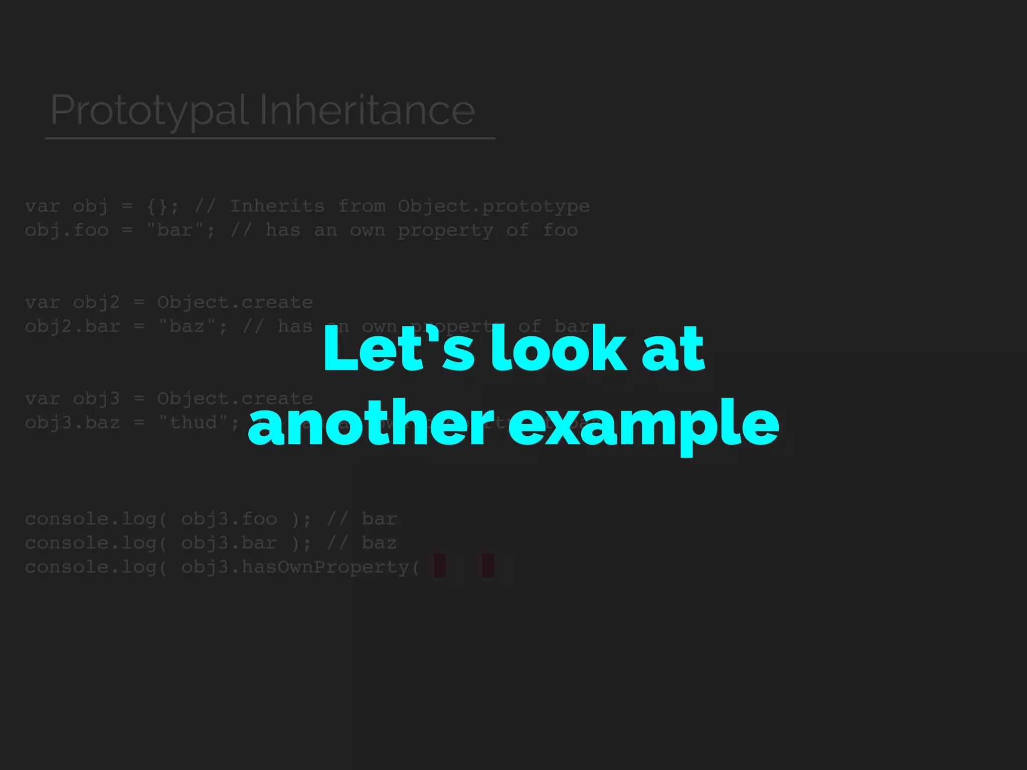 var obj = {}; // Inherits from Object.prototype
obj.foo = "bar"; // has an own property of foo
var obj2 = Object.create
obj2.bar = "baz"; // has an own property of bar
var obj3 = Object.create
obj3.baz = "thud"; // has an own property of baz
console.log( obj3.foo ); // bar
console.log( obj3.bar ); // baz
console.log( obj3.hasOwnProperty(
Let’s look at  
another example
Prototypal Inheritance
 