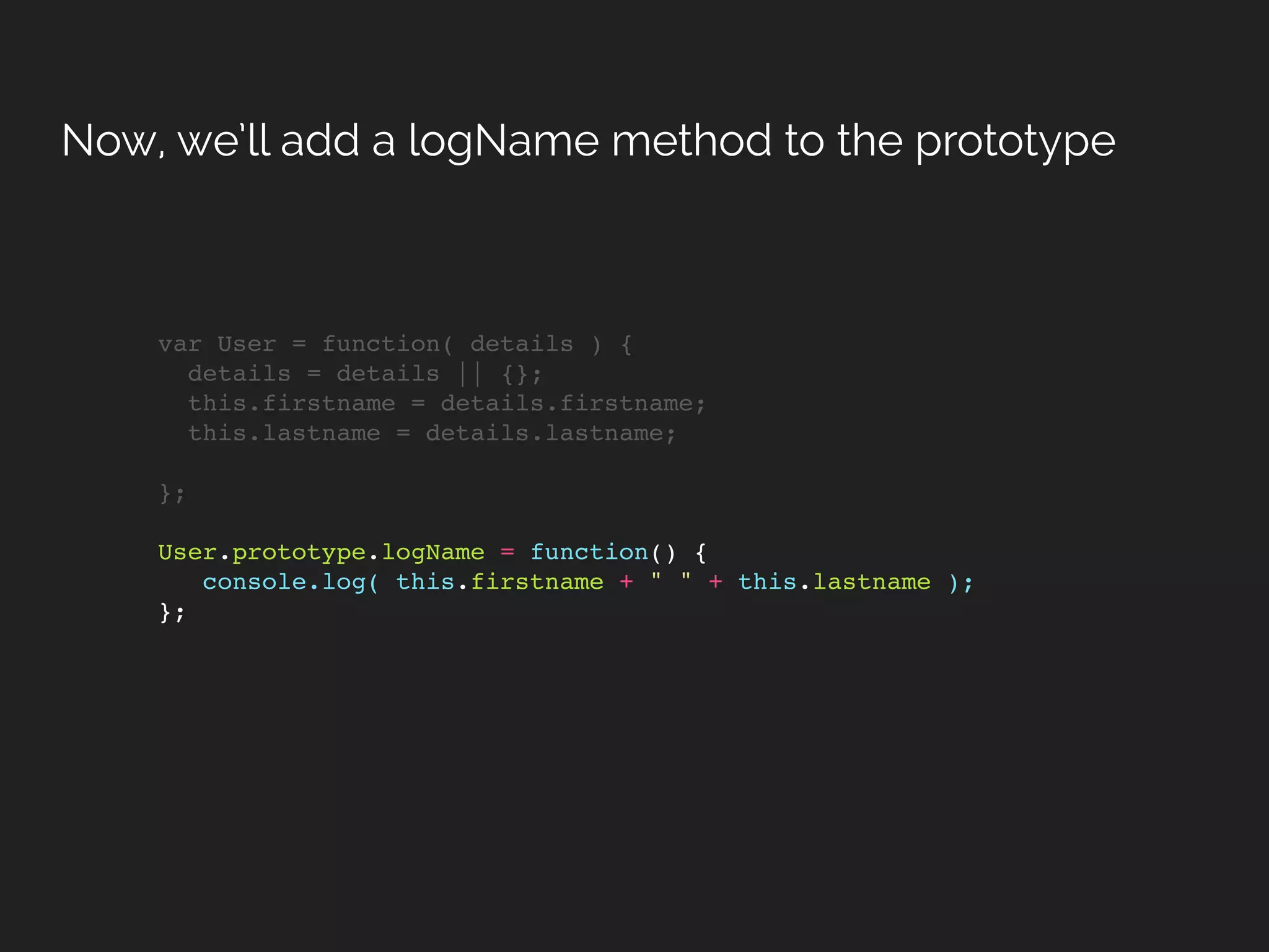 var User = function( details ) {
details = details || {};
this.firstname = details.firstname;
this.lastname = details.lastname;
};
User.prototype.logName = function() {
console.log( this.firstname + " " + this.lastname );
};
Now, we’ll add a logName method to the prototype
 