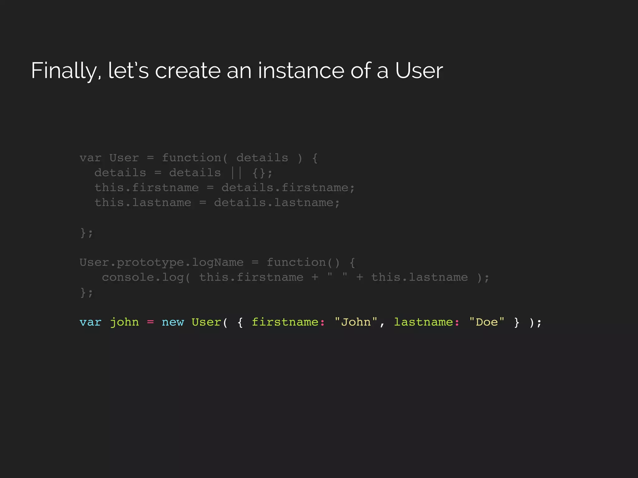 var User = function( details ) {
details = details || {};
this.firstname = details.firstname;
this.lastname = details.lastname;
};
User.prototype.logName = function() {
console.log( this.firstname + " " + this.lastname );
};
var john = new User( { firstname: "John", lastname: "Doe" } );
Finally, let’s create an instance of a User
 