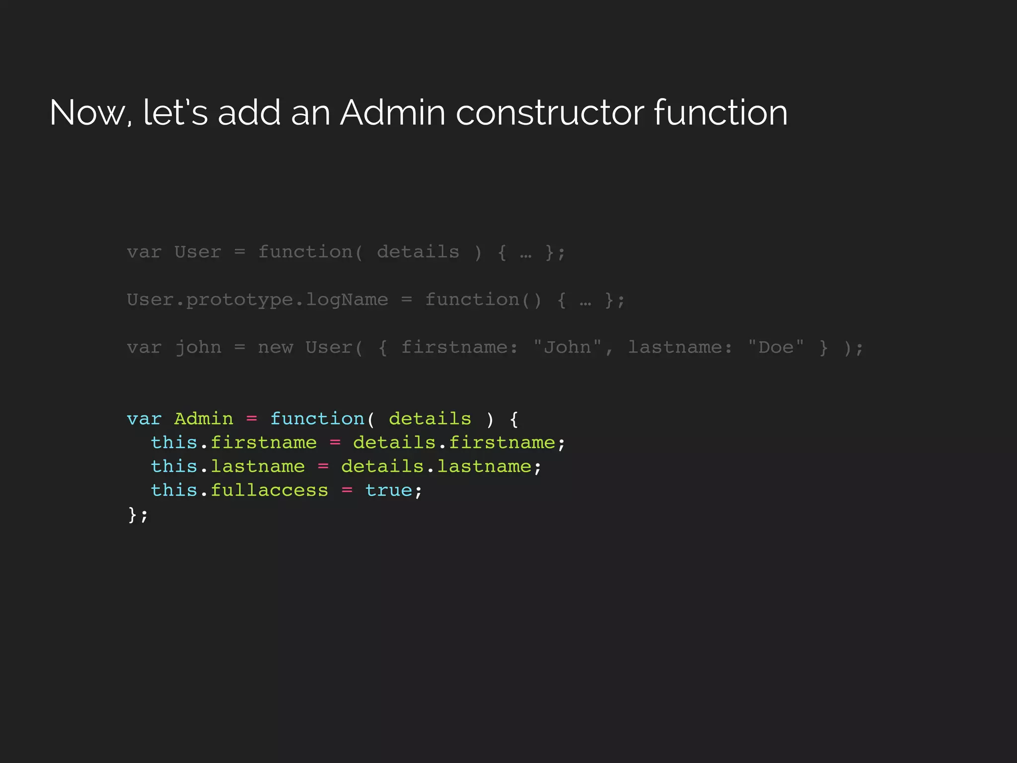 var User = function( details ) { … };
User.prototype.logName = function() { … };
var john = new User( { firstname: "John", lastname: "Doe" } );
var Admin = function( details ) {
this.firstname = details.firstname;
this.lastname = details.lastname;
this.fullaccess = true;
};
Now, let’s add an Admin constructor function
 