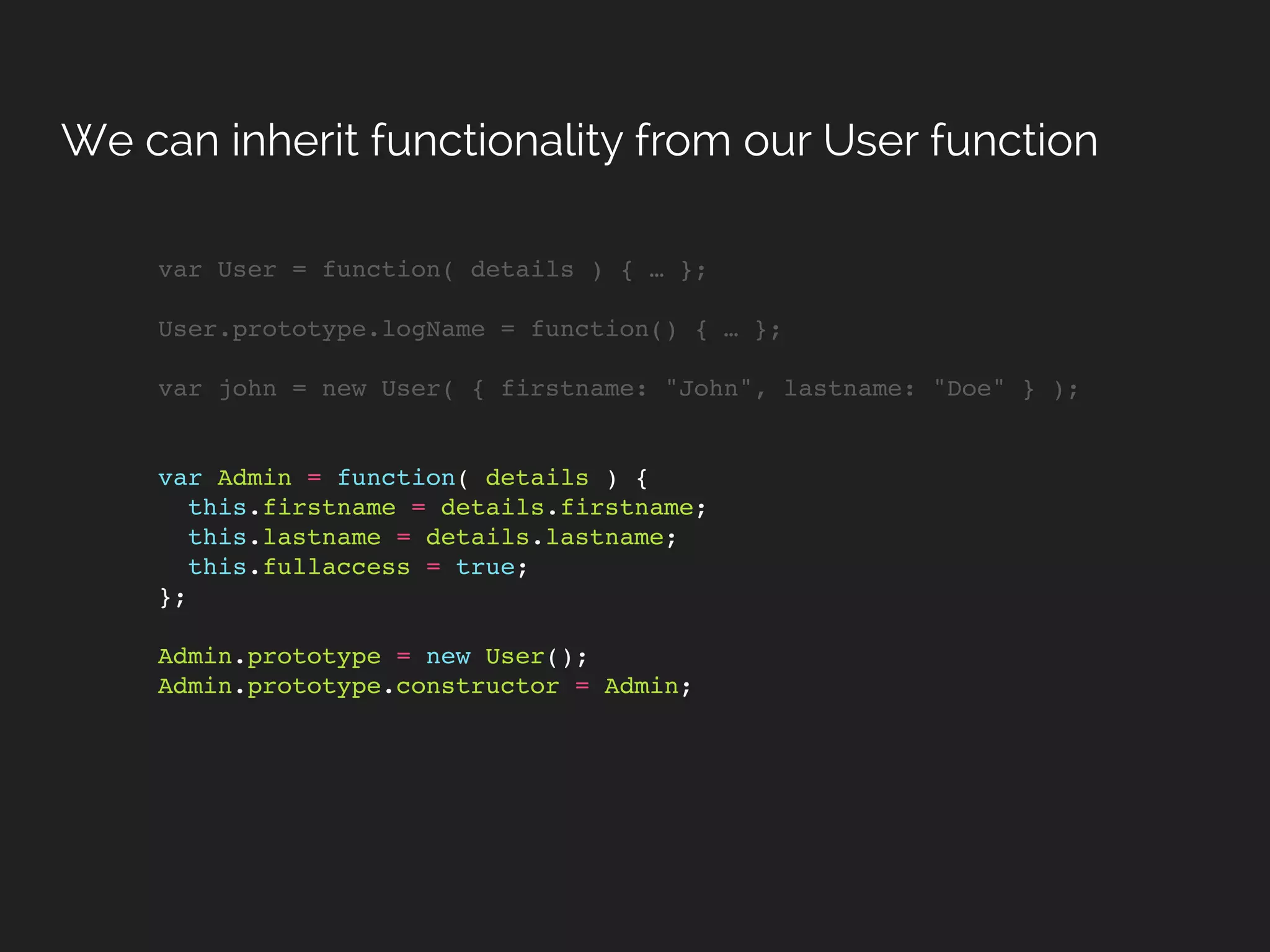 var User = function( details ) { … };
User.prototype.logName = function() { … };
var john = new User( { firstname: "John", lastname: "Doe" } );
var Admin = function( details ) {
this.firstname = details.firstname;
this.lastname = details.lastname;
this.fullaccess = true;
};
Admin.prototype = new User();
Admin.prototype.constructor = Admin;
We can inherit functionality from our User function
 