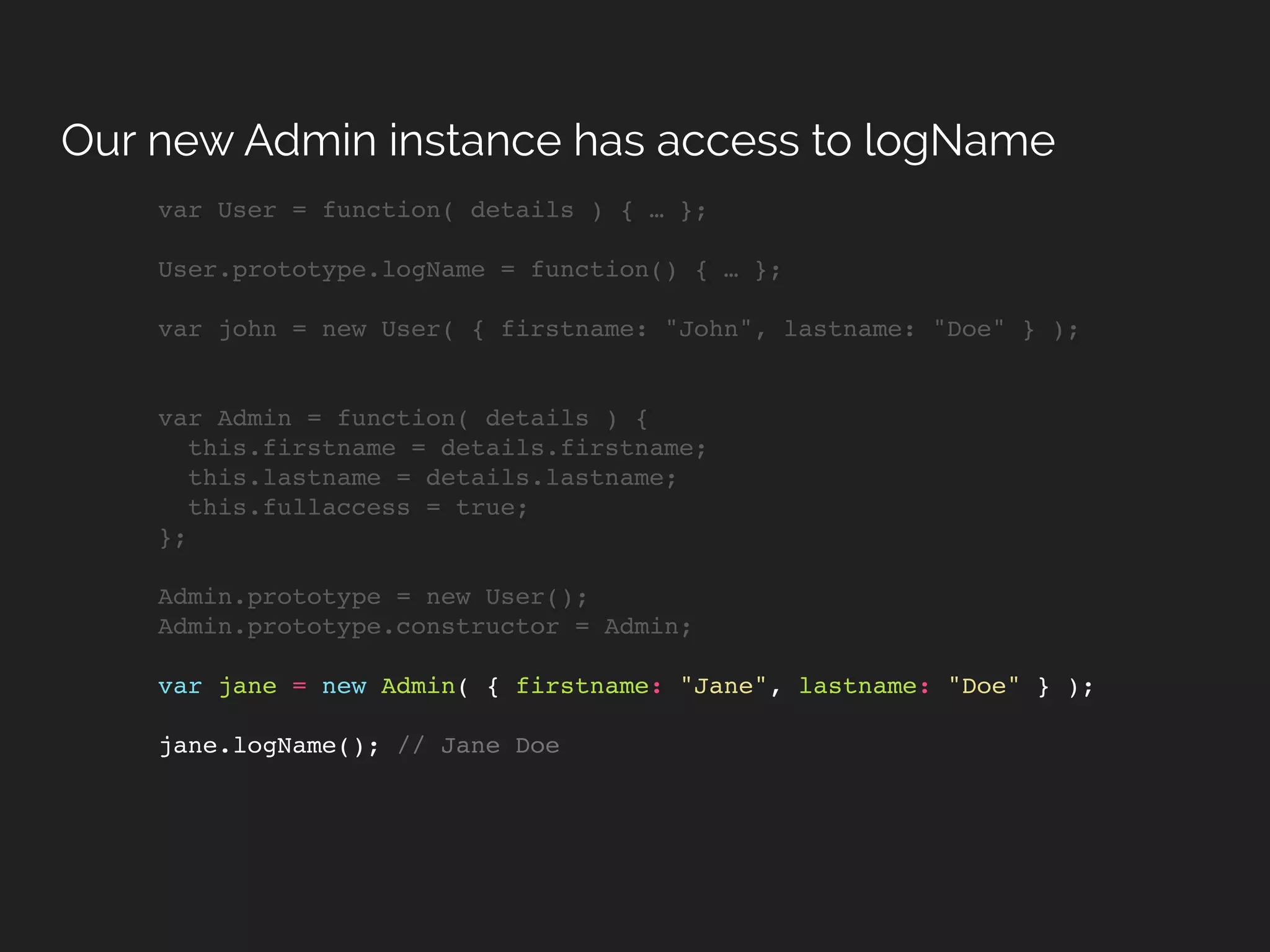 var User = function( details ) { … };
User.prototype.logName = function() { … };
var john = new User( { firstname: "John", lastname: "Doe" } );
var Admin = function( details ) {
this.firstname = details.firstname;
this.lastname = details.lastname;
this.fullaccess = true;
};
Admin.prototype = new User();
Admin.prototype.constructor = Admin;
var jane = new Admin( { firstname: "Jane", lastname: "Doe" } );
jane.logName(); // Jane Doe
Our new Admin instance has access to logName
 