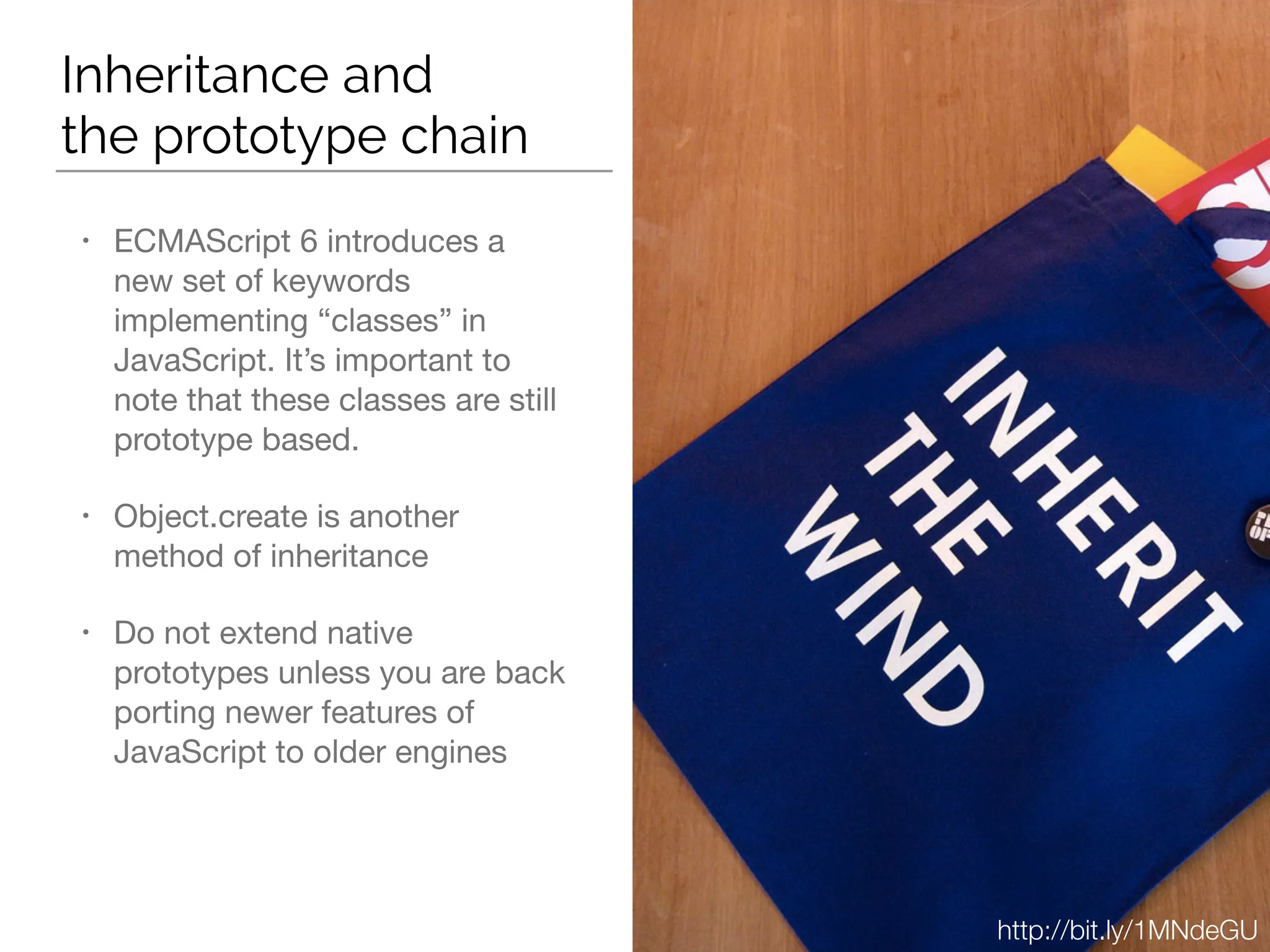 Inheritance and  
the prototype chain
• ECMAScript 6 introduces a
new set of keywords
implementing “classes” in
JavaScript. It’s important to
note that these classes are still
prototype based.

• Object.create is another
method of inheritance

• Do not extend native
prototypes unless you are back
porting newer features of
JavaScript to older engines
http://bit.ly/1MNdeGU
 