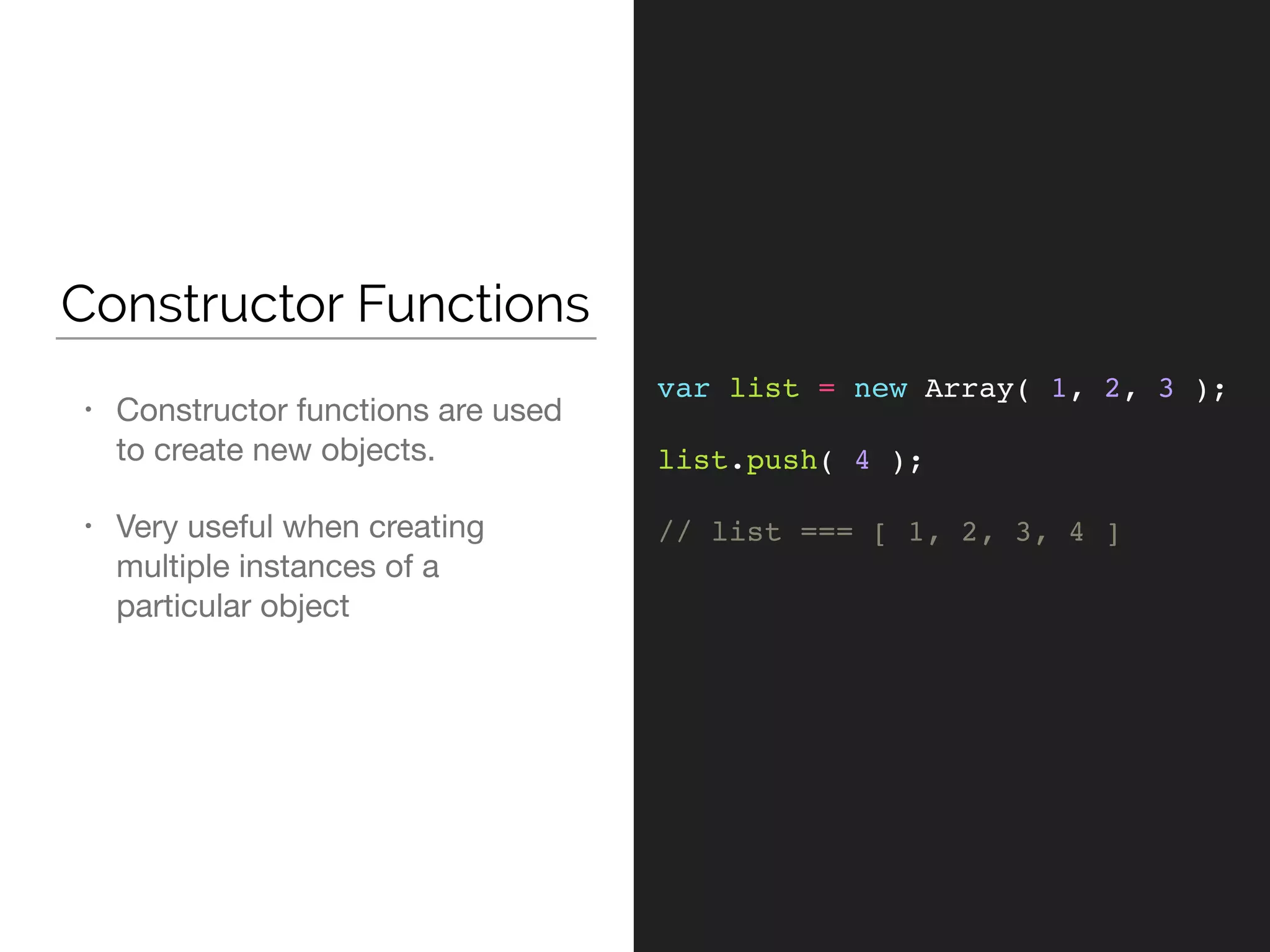 Constructor Functions
• Constructor functions are used
to create new objects. 

• Very useful when creating
multiple instances of a
particular object
var list = new Array( 1, 2, 3 );
list.push( 4 );
// list === [ 1, 2, 3, 4 ]
 