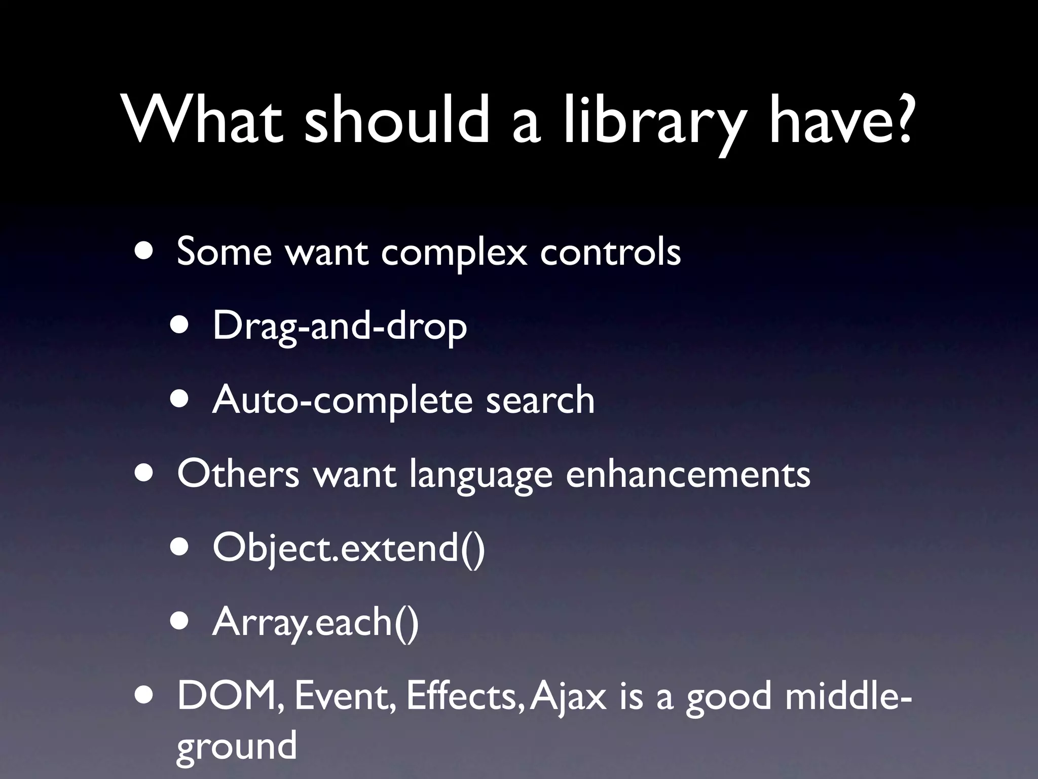 What should a library have? • Some want complex controls • Drag-and-drop • Auto-complete search • Others want language enhancements • Object.extend() • Array.each() • DOM, Event, Effects, Ajax is a good middle- ground 