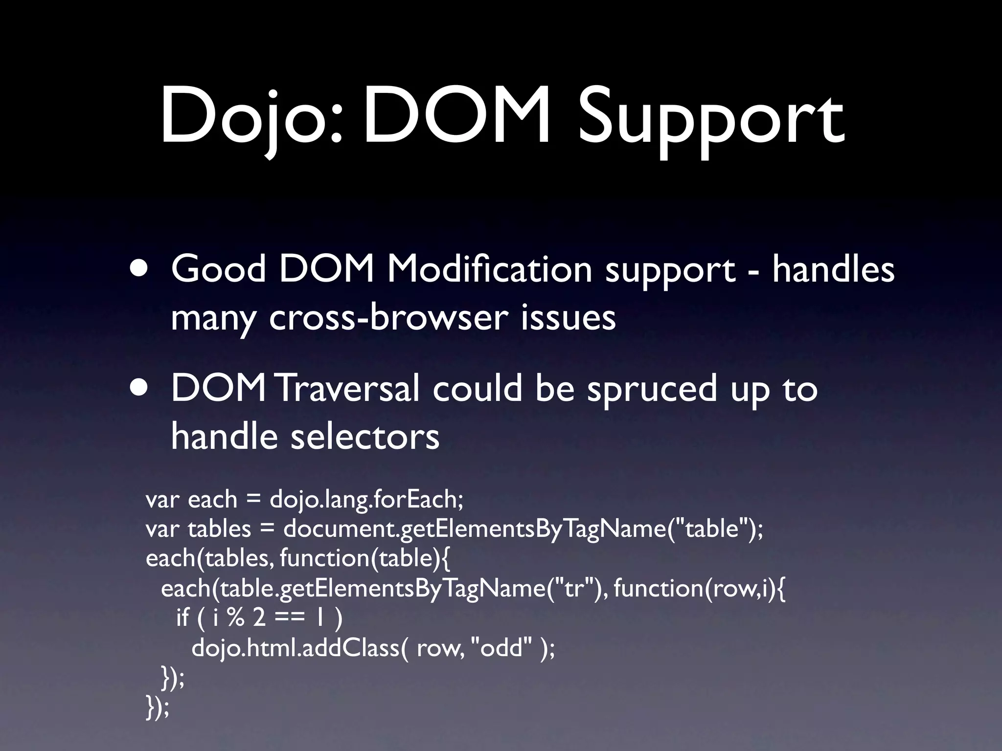 Dojo: DOM Support • Good DOM Modiﬁcation support - handles many cross-browser issues • DOM Traversal could be spruced up to handle selectors var each = dojo.lang.forEach; var tables = document.getElementsByTagName("table"); each(tables, function(table){ each(table.getElementsByTagName("tr"), function(row,i){ if ( i % 2 == 1 ) dojo.html.addClass( row, "odd" ); }); }); 