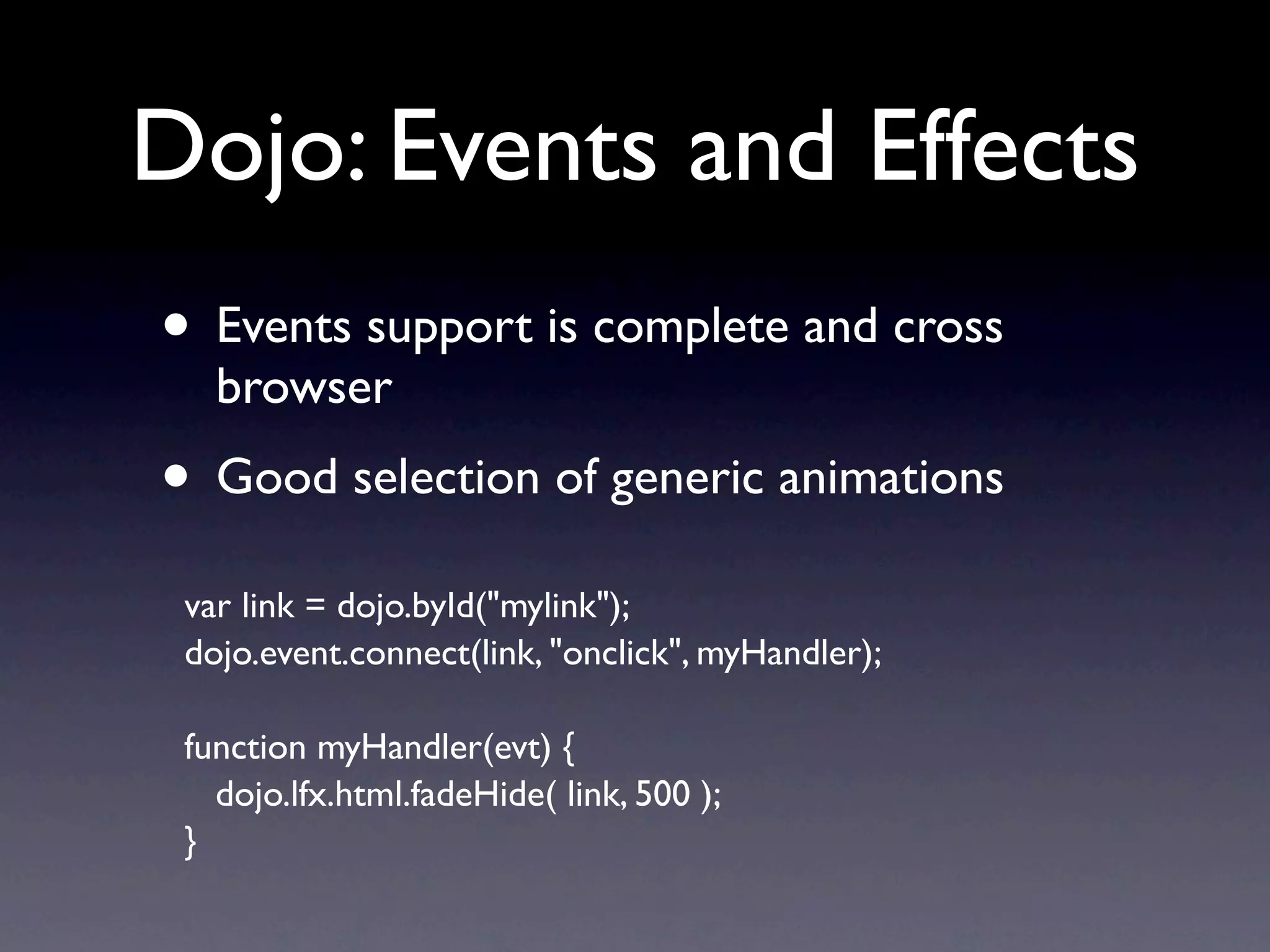 Dojo: Events and Effects • Events support is complete and cross browser • Good selection of generic animations var link = dojo.byId("mylink"); dojo.event.connect(link, "onclick", myHandler); function myHandler(evt) { dojo.lfx.html.fadeHide( link, 500 ); } 