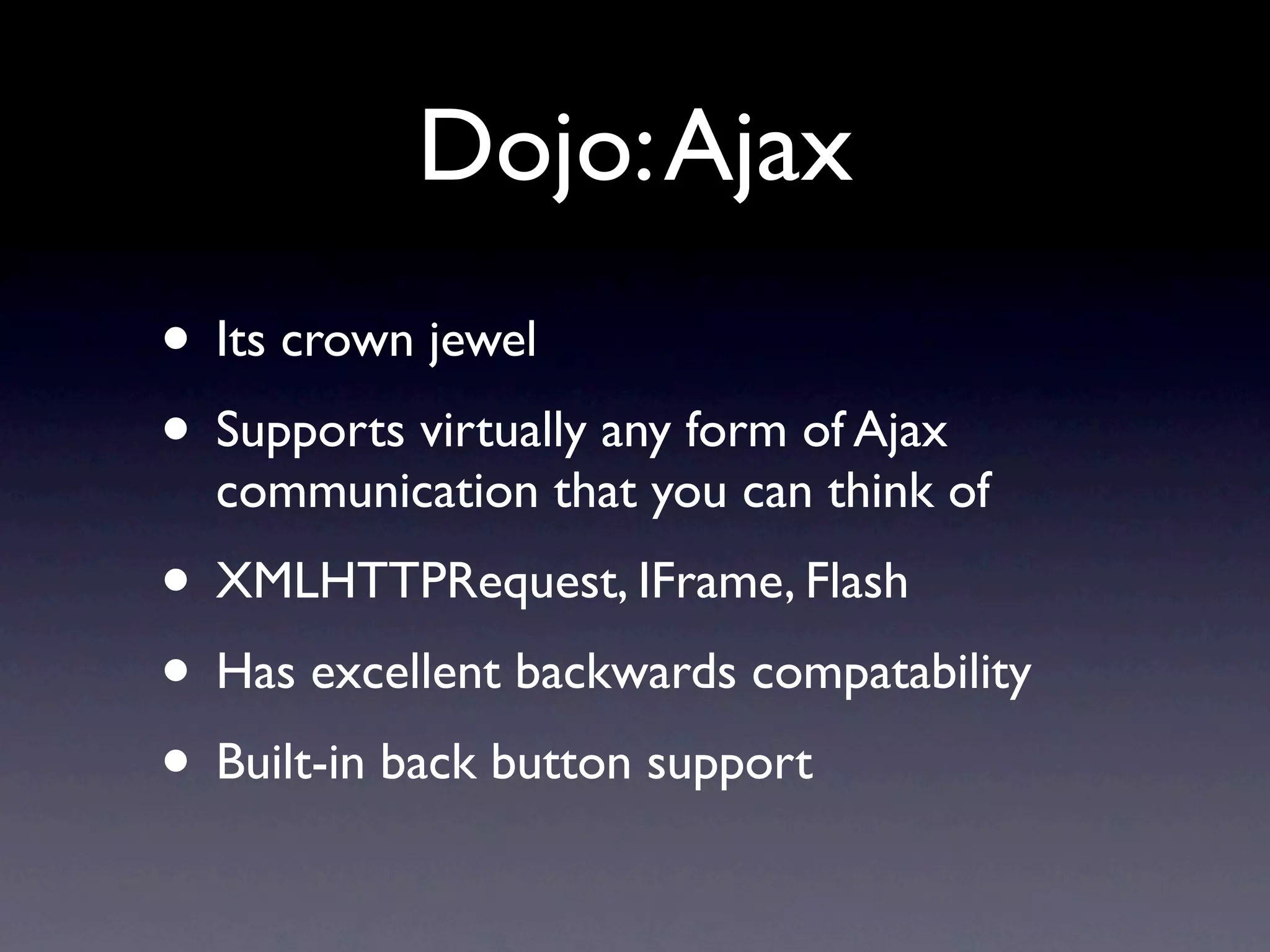 Dojo: Ajax • Its crown jewel • Supports virtually any form of Ajax communication that you can think of • XMLHTTPRequest, IFrame, Flash • Has excellent backwards compatability • Built-in back button support 