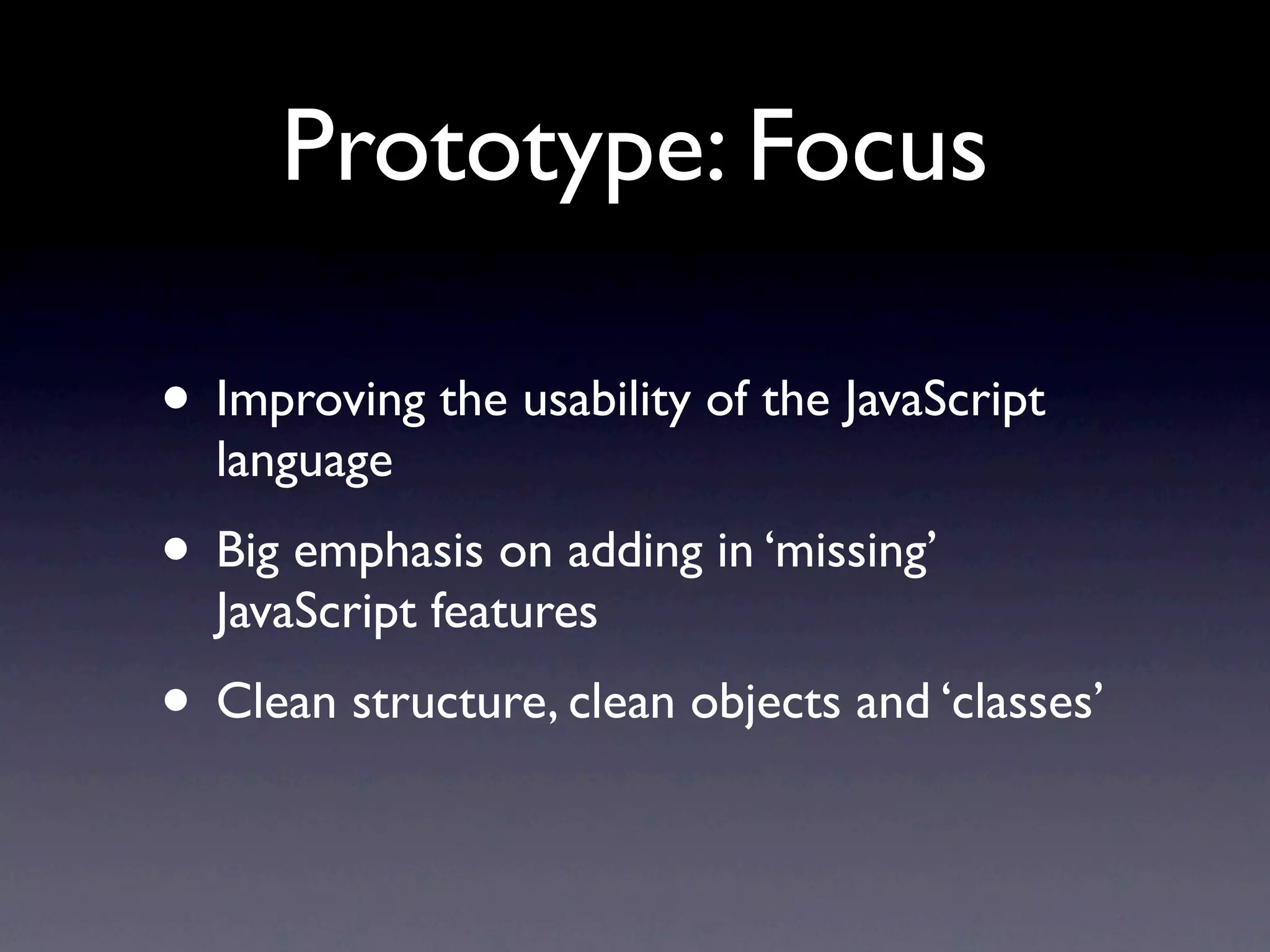 Prototype: Focus • Improving the usability of the JavaScript language • Big emphasis on adding in ‘missing’ JavaScript features • Clean structure, clean objects and ‘classes’ 