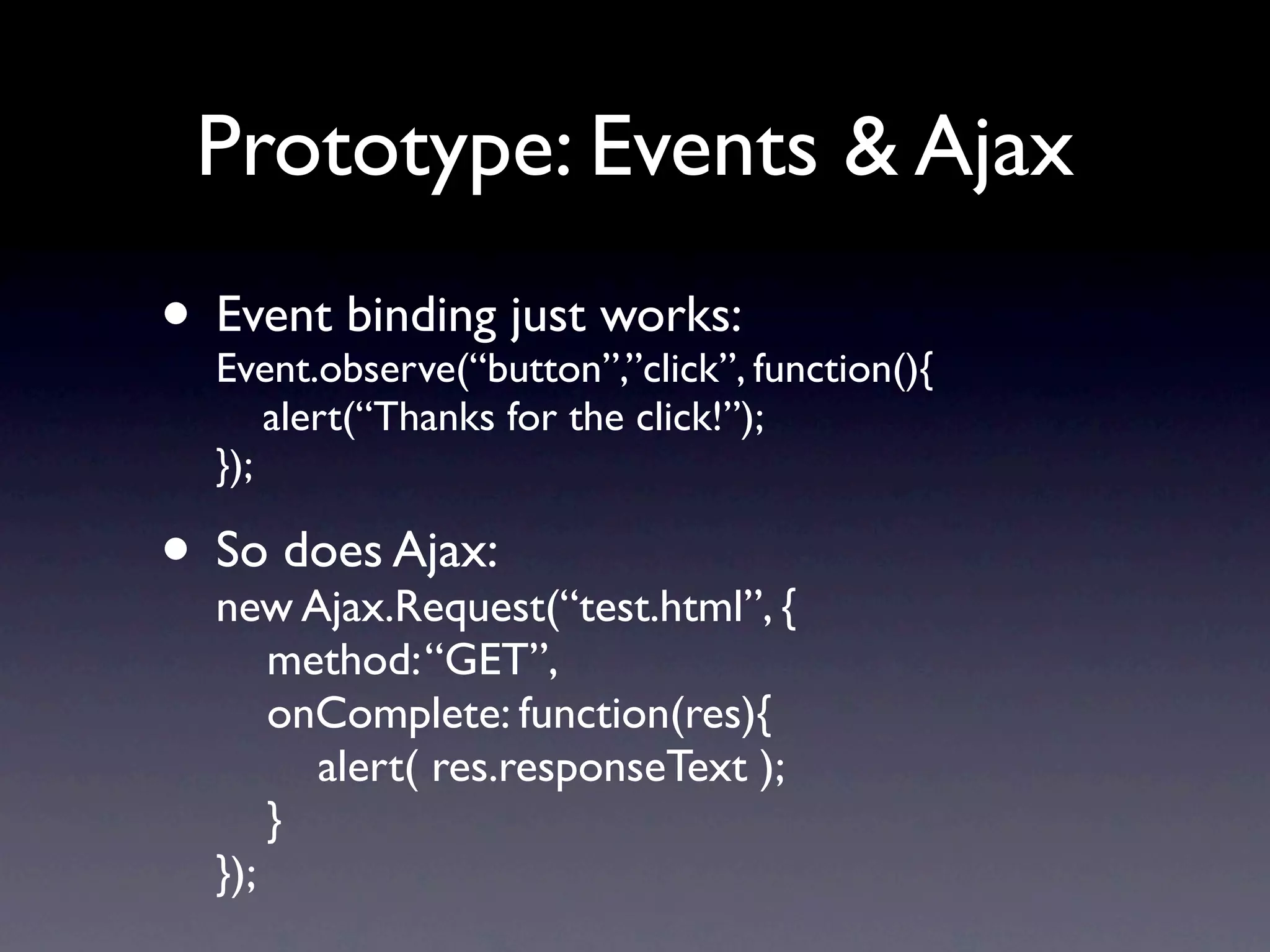 Prototype: Events & Ajax • Event binding just works: function(){ Event.observe(“button”,”click”, alert(“Thanks for the click!”); }); • So does Ajax: new Ajax.Request(“test.html”, { method: “GET”, onComplete: function(res){ alert( res.responseText ); } }); 