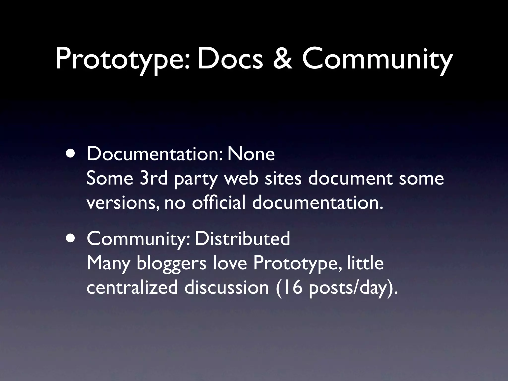 Prototype: Docs & Community • Documentation: None Some 3rd party web sites document some versions, no ofﬁcial documentation. • Community: Distributed Many bloggers love Prototype, little centralized discussion (16 posts/day). 