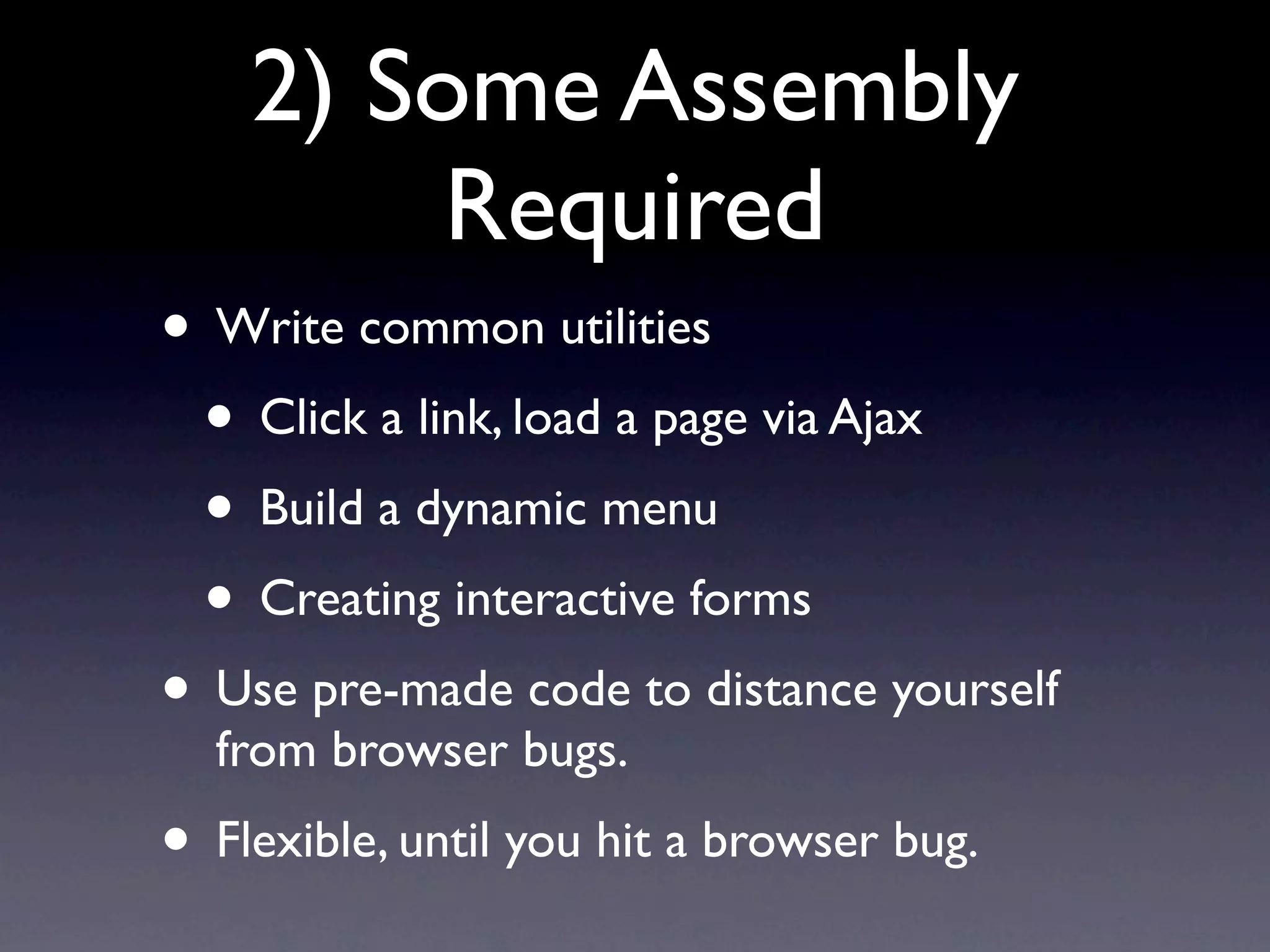 2) Some Assembly Required • Write common utilities • Click a link, load a page via Ajax • Build a dynamic menu • Creating interactive forms • Use pre-made code to distance yourself from browser bugs. • Flexible, until you hit a browser bug. 