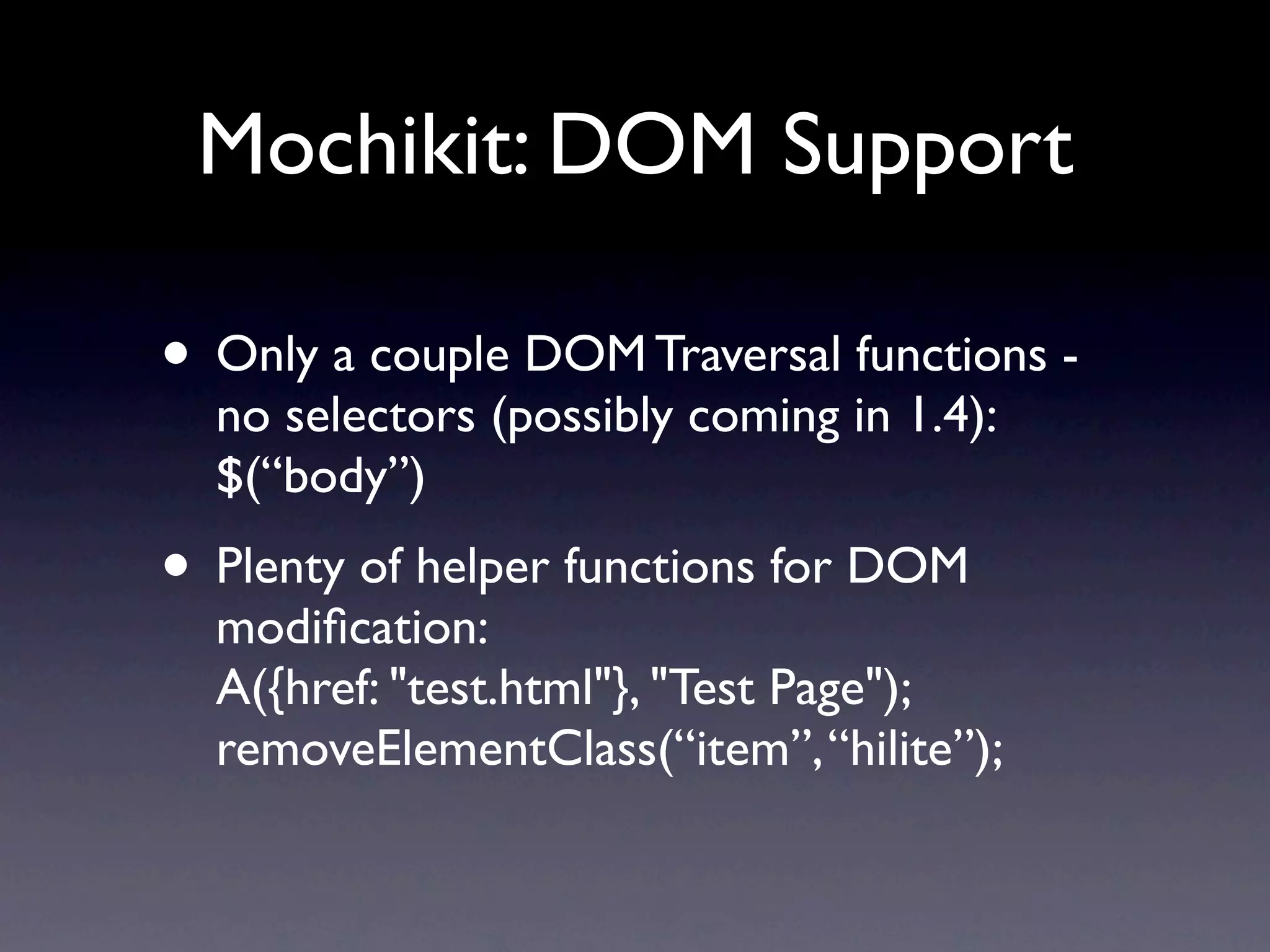 Mochikit: DOM Support • Only a couple DOM Traversal functions - no selectors (possibly coming in 1.4): $(“body”) • Plenty of helper functions for DOM modiﬁcation: A({href: "test.html"}, "Test Page"); removeElementClass(“item”, “hilite”); 