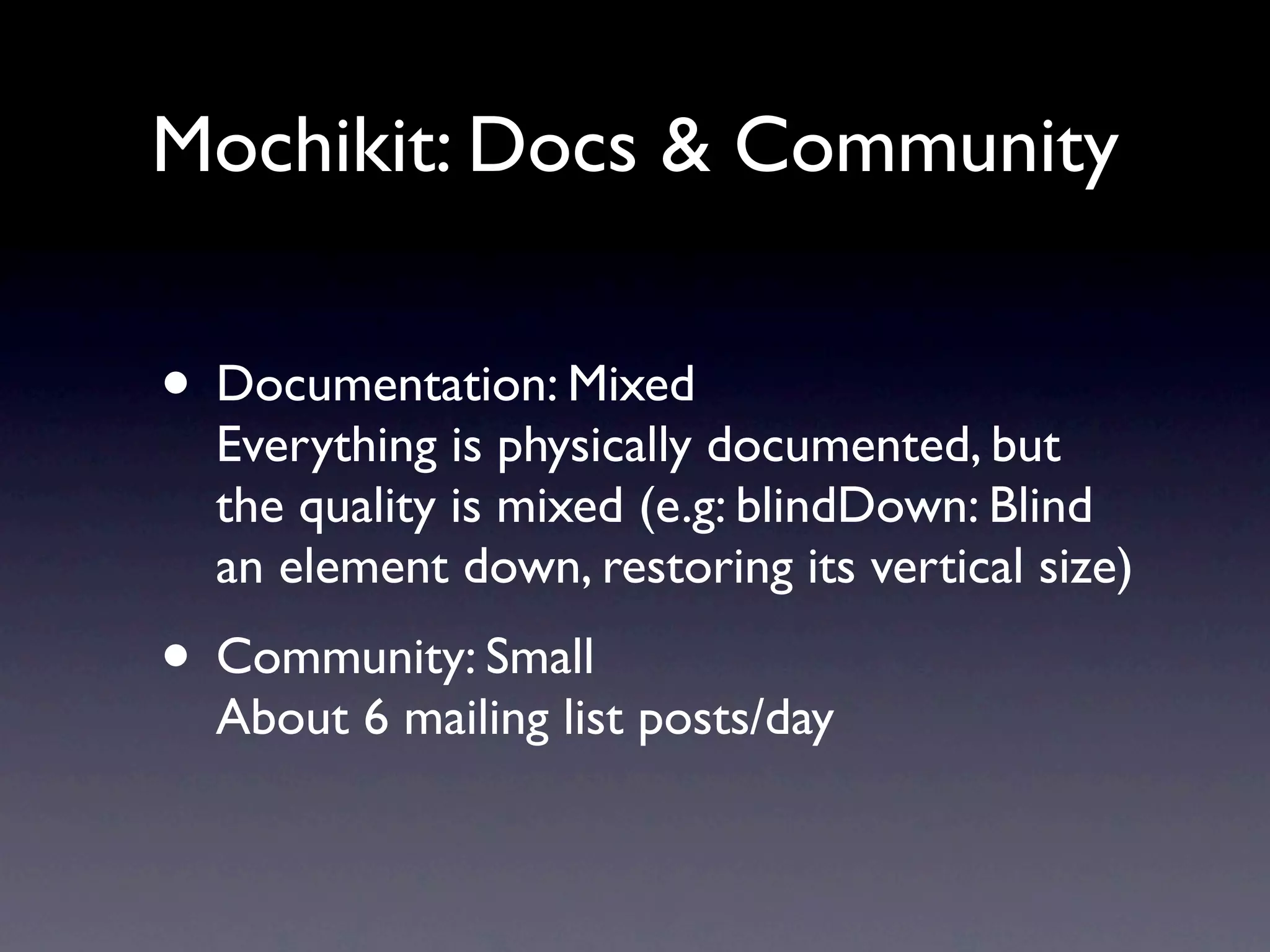 Mochikit: Docs & Community • Documentation: Mixed Everything is physically documented, but the quality is mixed (e.g: blindDown: Blind an element down, restoring its vertical size) • Community: Small About 6 mailing list posts/day 