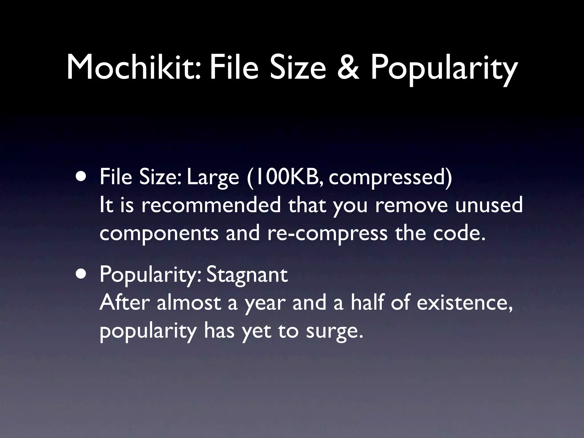 Mochikit: File Size & Popularity • File Size: Large (100KB, compressed) It is recommended that you remove unused components and re-compress the code. • Popularity: Stagnant After almost a year and a half of existence, popularity has yet to surge. 