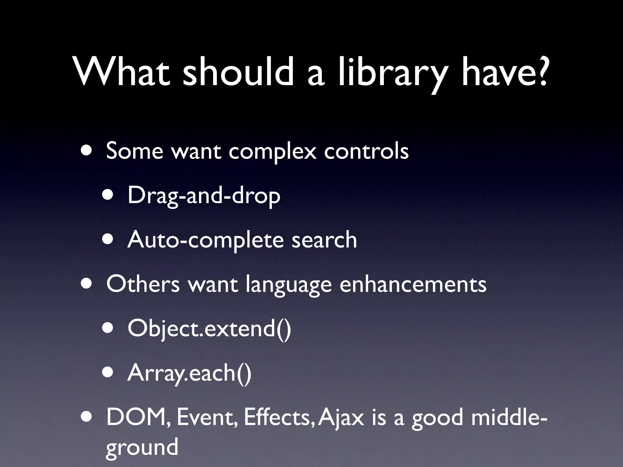 What should a library have?
• Some want complex controls
 • Drag-and-drop
 • Auto-complete search
• Others want language enhancements
 • Object.extend()
 • Array.each()
• DOM, Event, Effects, Ajax is a good middle-
  ground
 