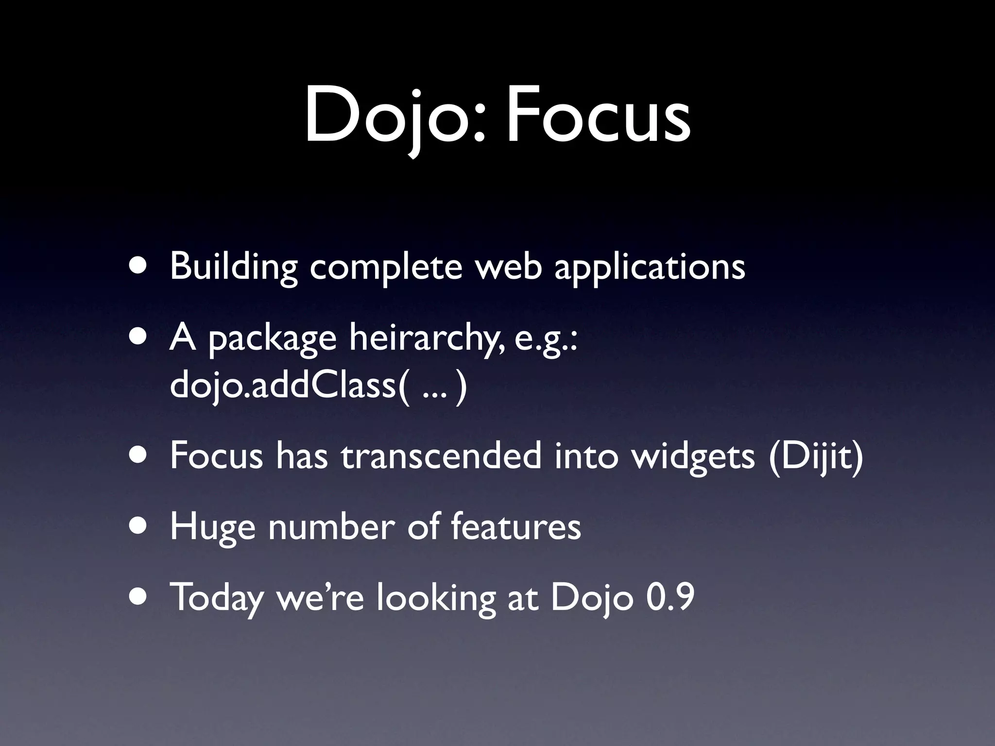 Dojo: Focus
• Building complete web applications
• A package heirarchy, e.g.:
  dojo.addClass( ... )
• Focus has transcended into widgets (Dijit)
• Huge number of features
• Today we’re looking at Dojo 0.9
 