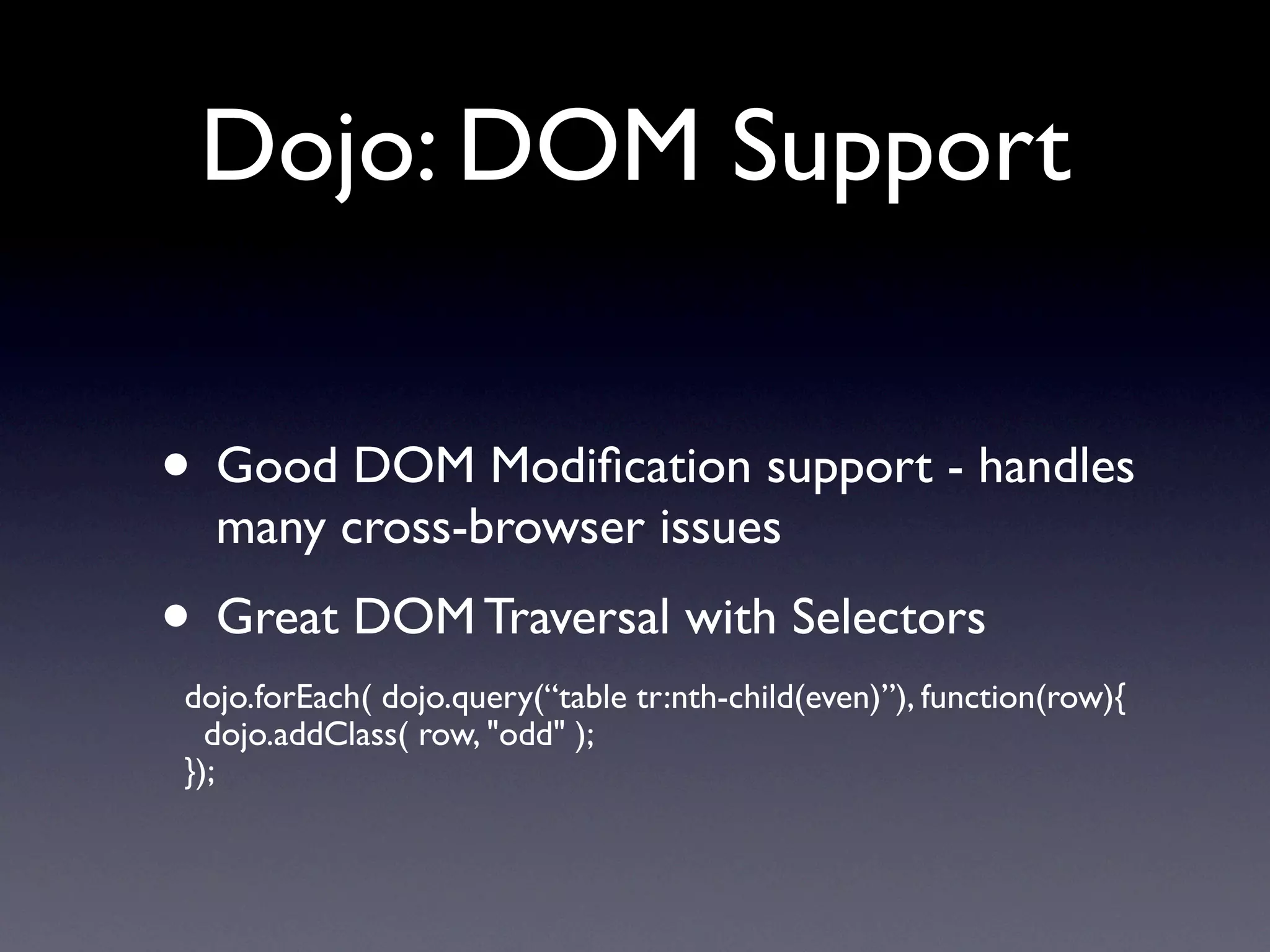 Dojo: DOM Support


• Good DOM Modiﬁcation support - handles
   many cross-browser issues
• Great DOM Traversal with Selectors
 dojo.forEach( dojo.query(“table tr:nth-child(even)”), function(row){
   dojo.addClass( row, "odd" );
 });
 