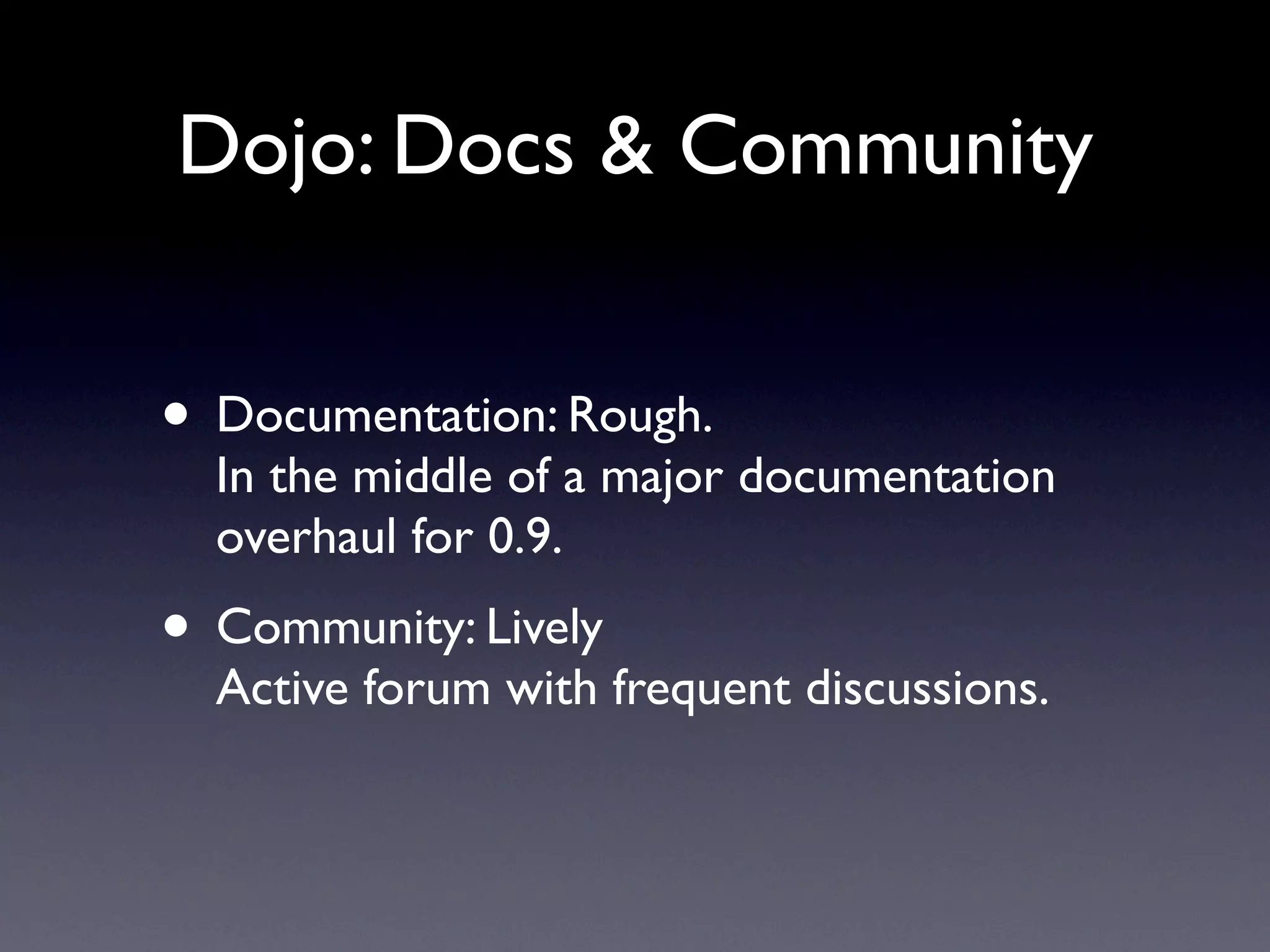 Dojo: Docs & Community


• Documentation: Rough.
  In the middle of a major documentation
  overhaul for 0.9.
• Community: Lively
  Active forum with frequent discussions.
 