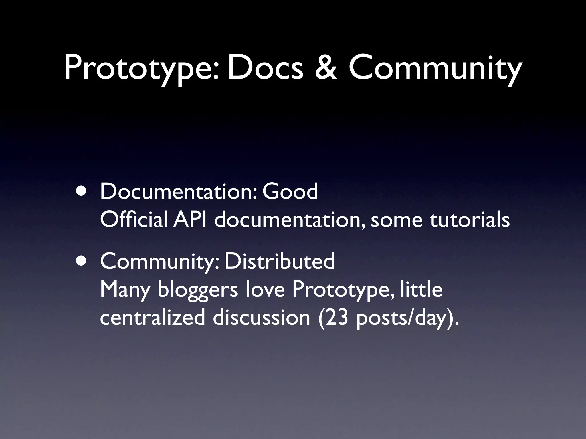 Prototype: Docs & Community


• Documentation: Good
  Ofﬁcial API documentation, some tutorials
• Community: Distributed
  Many bloggers love Prototype, little
  centralized discussion (23 posts/day).
 