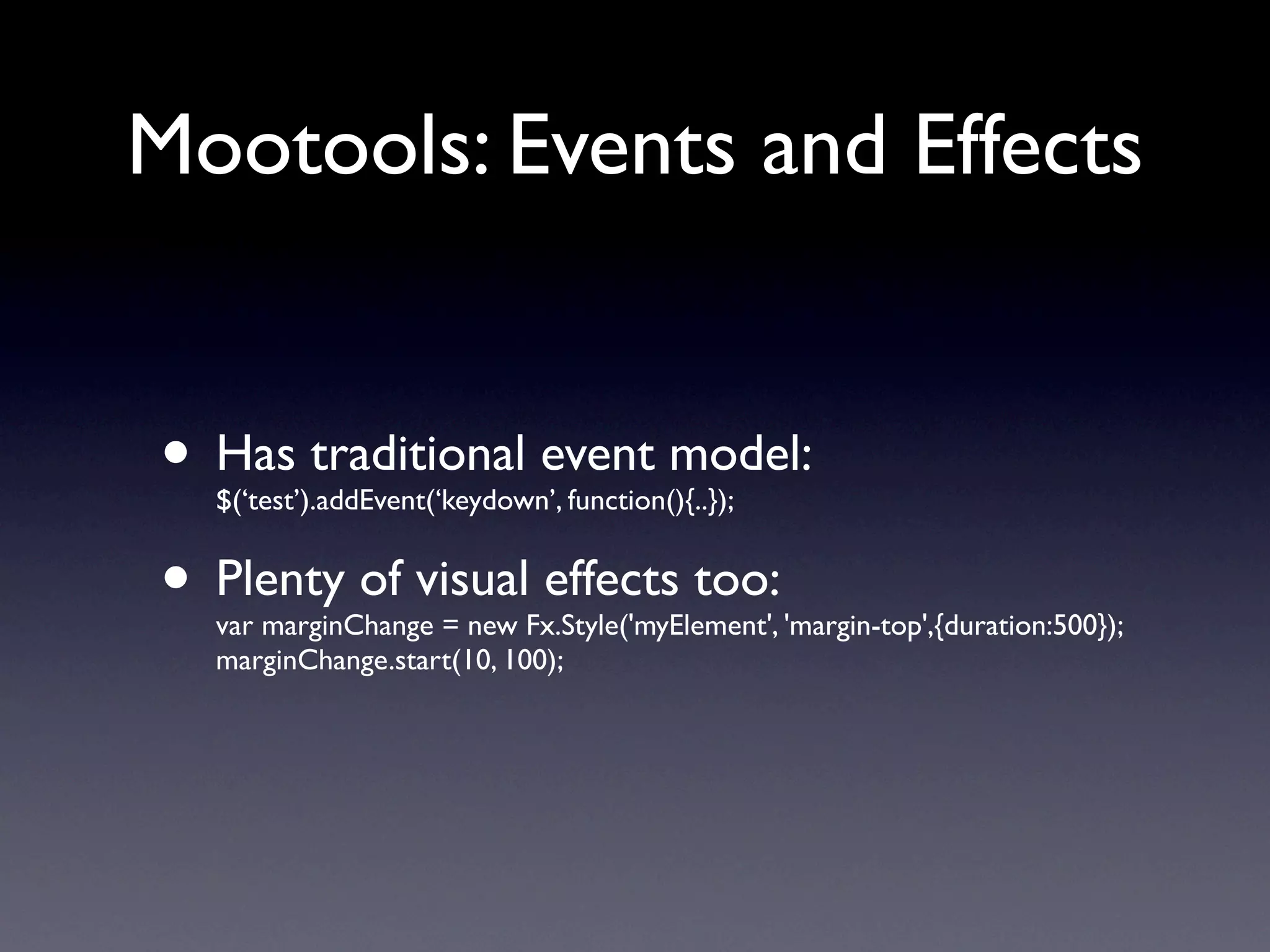 Mootools: Events and Effects


• Has traditional event model:
  $(‘test’).addEvent(‘keydown’, function(){..});


• Plenty of visual effects too:
  var marginChange = new Fx.Style('myElement', 'margin-top',{duration:500});
  marginChange.start(10, 100);
 