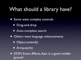What should a library have?
• Some want complex controls
 • Drag-and-drop
 • Auto-complete search
• Others want language enhancements
 • Object.extend()
 • Array.each()
• DOM, Event, Effects, Ajax is a good middle-
  ground
 