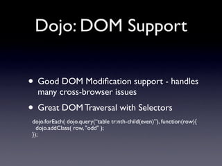 Dojo: DOM Support


• Good DOM Modiﬁcation support - handles
   many cross-browser issues
• Great DOM Traversal with Selectors
 dojo.forEach( dojo.query(“table tr:nth-child(even)”), function(row){
   dojo.addClass( row, "odd" );
 });
 