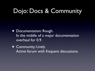 Dojo: Docs & Community


• Documentation: Rough.
  In the middle of a major documentation
  overhaul for 0.9.
• Community: Lively
  Active forum with frequent discussions.
 