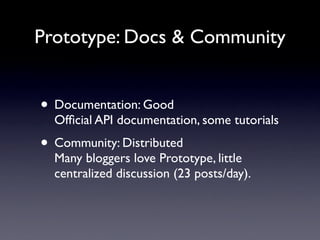 Prototype: Docs & Community


• Documentation: Good
  Ofﬁcial API documentation, some tutorials
• Community: Distributed
  Many bloggers love Prototype, little
  centralized discussion (23 posts/day).
 