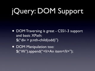 jQuery: DOM Support

• DOM Traversing is great - CSS1-3 support
  and basic XPath:
  $(“div > p:nth-child(odd)”)
• DOM Manipulation too:
  $(“#li”).append(“<li>An item</li>”);
 