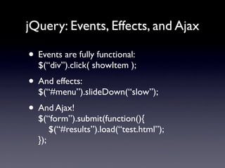 jQuery: Events, Effects, and Ajax

• Events are fully functional:
  $(“div”).click( showItem );
• And effects:
  $(“#menu”).slideDown(“slow”);
• And Ajax!
  $(“form”).submit(function(){
      $(“#results”).load(“test.html”);
  });
 