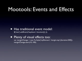 Mootools: Events and Effects


• Has traditional event model:
  $(‘test’).addEvent(‘keydown’, function(){..});


• Plenty of visual effects too:
  var marginChange = new Fx.Style('myElement', 'margin-top',{duration:500});
  marginChange.start(10, 100);
 