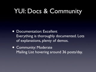 YUI: Docs & Community


• Documentation: Excellent
  Everything is thoroughly documented. Lots
  of explanations, plenty of demos.
• Community: Moderate
  Mailing List hovering around 36 posts/day.
 