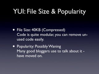 YUI: File Size & Popularity

• File Size: 40KB (Compressed)
  Code is quite modular, you can remove un-
  used code easily.
• Popularity: Possibly Waning
  Many good bloggers use to talk about it -
  have moved on.
 