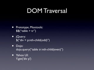 DOM Traversal

•   Prototype, Mootools:
    $$(“table > tr”)

•   jQuery:
    $(“div > p:nth-child(odd)”)

•   Dojo:
    dojo.query(“table tr:nth-child(even)”)

•   Yahoo UI:
    Y.get('div p')
 