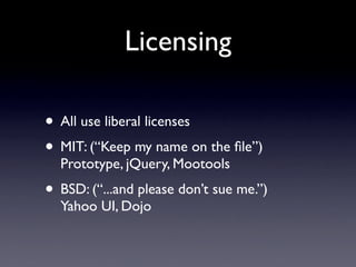 Licensing

• All use liberal licenses
• MIT: (“Keep my name on the ﬁle”)
  Prototype, jQuery, Mootools
• BSD: (“...and please don’t sue me.”)
  Yahoo UI, Dojo
 