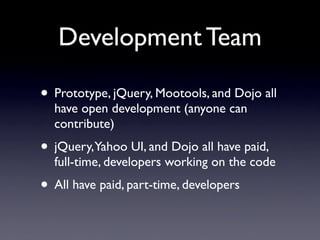 Development Team

• Prototype, jQuery, Mootools, and Dojo all
  have open development (anyone can
  contribute)
• jQuery,Yahoo UI, and Dojo all have paid,
  full-time, developers working on the code
• All have paid, part-time, developers
 