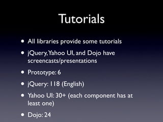 Tutorials
• All libraries provide some tutorials
• jQuery,Yahoo UI, and Dojo have
  screencasts/presentations
• Prototype: 6
• jQuery: 118 (English)
• Yahoo UI: 30+ (each component has at
  least one)
• Dojo: 24
 